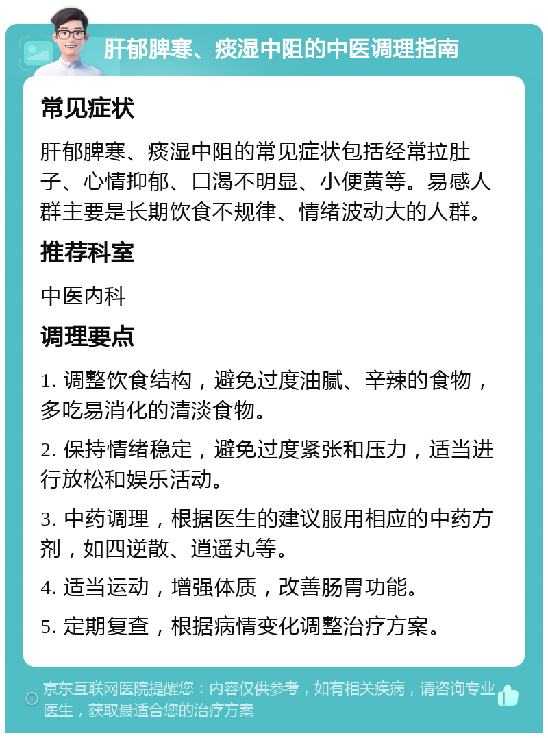 肝郁脾寒、痰湿中阻的中医调理指南 常见症状 肝郁脾寒、痰湿中阻的常见症状包括经常拉肚子、心情抑郁、口渴不明显、小便黄等。易感人群主要是长期饮食不规律、情绪波动大的人群。 推荐科室 中医内科 调理要点 1. 调整饮食结构，避免过度油腻、辛辣的食物，多吃易消化的清淡食物。 2. 保持情绪稳定，避免过度紧张和压力，适当进行放松和娱乐活动。 3. 中药调理，根据医生的建议服用相应的中药方剂，如四逆散、逍遥丸等。 4. 适当运动，增强体质，改善肠胃功能。 5. 定期复查，根据病情变化调整治疗方案。