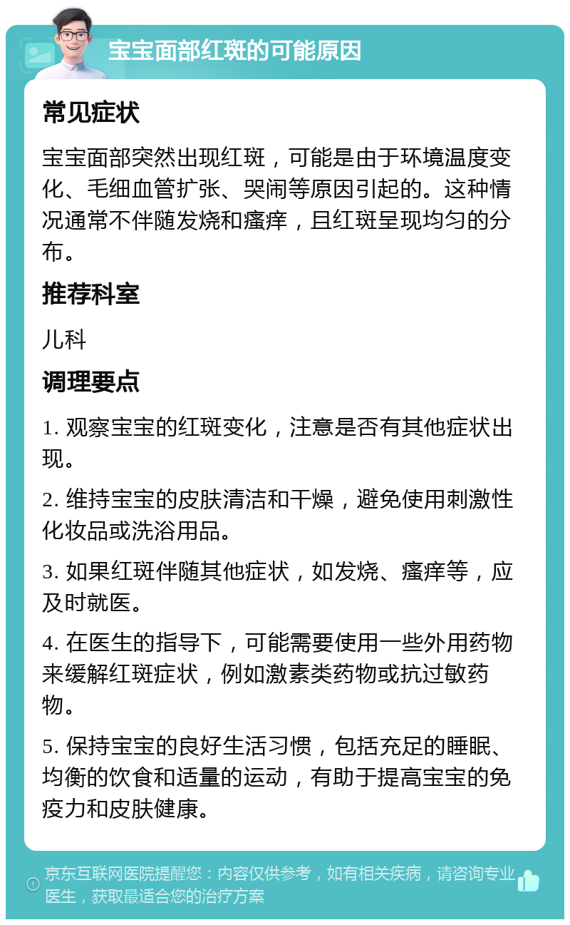 宝宝面部红斑的可能原因 常见症状 宝宝面部突然出现红斑，可能是由于环境温度变化、毛细血管扩张、哭闹等原因引起的。这种情况通常不伴随发烧和瘙痒，且红斑呈现均匀的分布。 推荐科室 儿科 调理要点 1. 观察宝宝的红斑变化，注意是否有其他症状出现。 2. 维持宝宝的皮肤清洁和干燥，避免使用刺激性化妆品或洗浴用品。 3. 如果红斑伴随其他症状，如发烧、瘙痒等，应及时就医。 4. 在医生的指导下，可能需要使用一些外用药物来缓解红斑症状，例如激素类药物或抗过敏药物。 5. 保持宝宝的良好生活习惯，包括充足的睡眠、均衡的饮食和适量的运动，有助于提高宝宝的免疫力和皮肤健康。