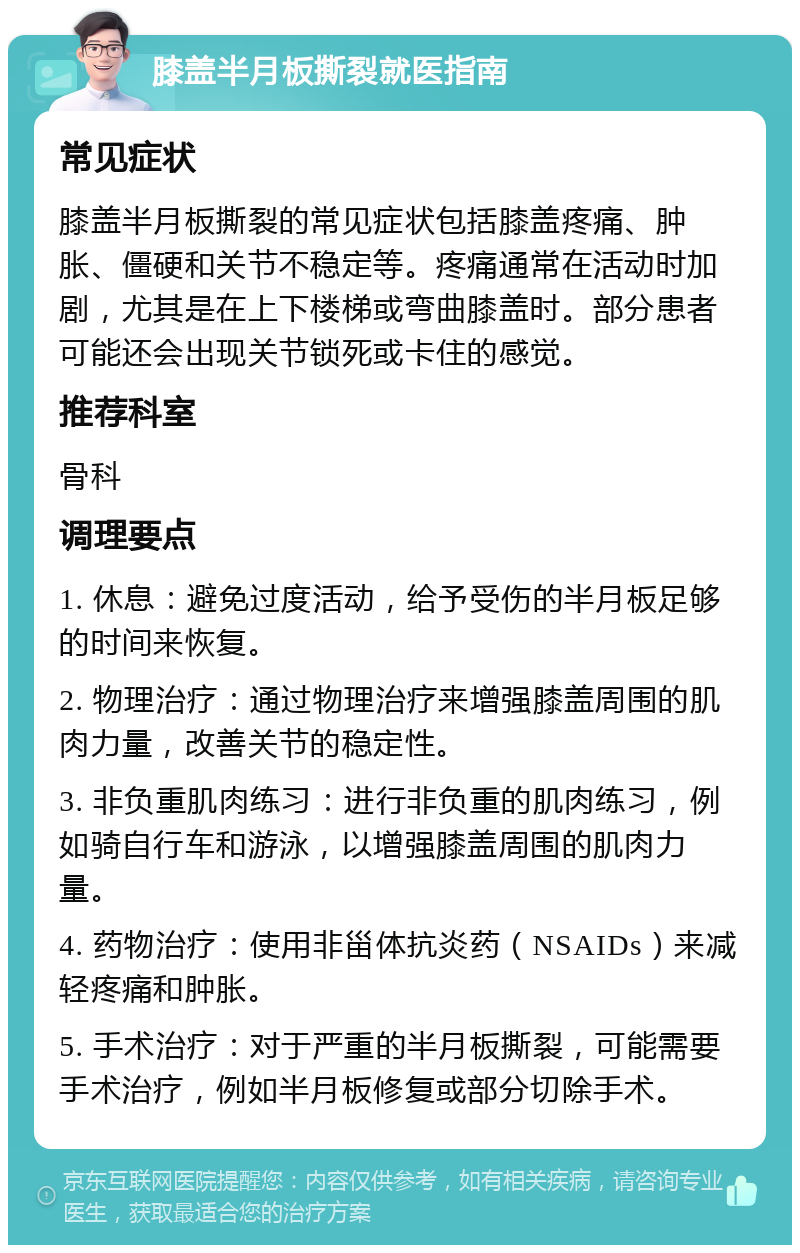 膝盖半月板撕裂就医指南 常见症状 膝盖半月板撕裂的常见症状包括膝盖疼痛、肿胀、僵硬和关节不稳定等。疼痛通常在活动时加剧，尤其是在上下楼梯或弯曲膝盖时。部分患者可能还会出现关节锁死或卡住的感觉。 推荐科室 骨科 调理要点 1. 休息：避免过度活动，给予受伤的半月板足够的时间来恢复。 2. 物理治疗：通过物理治疗来增强膝盖周围的肌肉力量，改善关节的稳定性。 3. 非负重肌肉练习：进行非负重的肌肉练习，例如骑自行车和游泳，以增强膝盖周围的肌肉力量。 4. 药物治疗：使用非甾体抗炎药（NSAIDs）来减轻疼痛和肿胀。 5. 手术治疗：对于严重的半月板撕裂，可能需要手术治疗，例如半月板修复或部分切除手术。