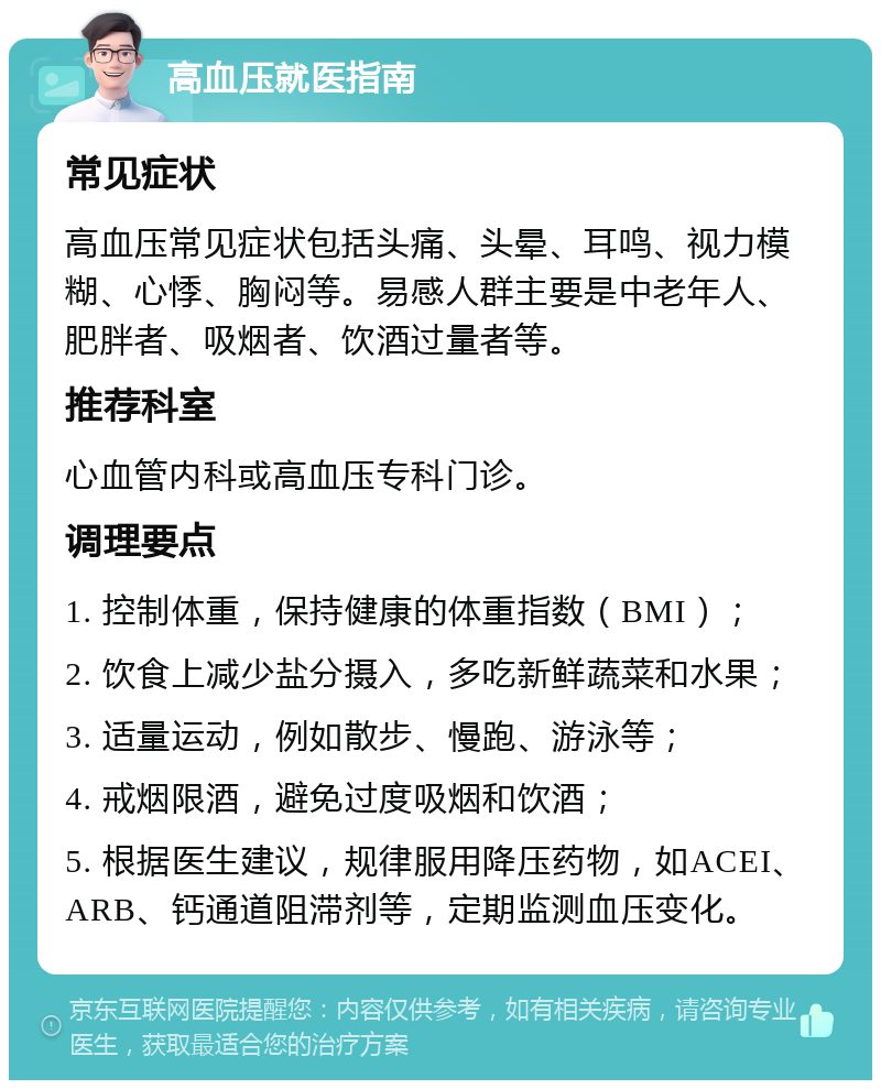 高血压就医指南 常见症状 高血压常见症状包括头痛、头晕、耳鸣、视力模糊、心悸、胸闷等。易感人群主要是中老年人、肥胖者、吸烟者、饮酒过量者等。 推荐科室 心血管内科或高血压专科门诊。 调理要点 1. 控制体重，保持健康的体重指数（BMI）； 2. 饮食上减少盐分摄入，多吃新鲜蔬菜和水果； 3. 适量运动，例如散步、慢跑、游泳等； 4. 戒烟限酒，避免过度吸烟和饮酒； 5. 根据医生建议，规律服用降压药物，如ACEI、ARB、钙通道阻滞剂等，定期监测血压变化。