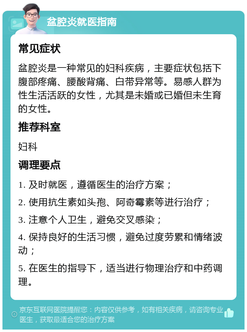 盆腔炎就医指南 常见症状 盆腔炎是一种常见的妇科疾病，主要症状包括下腹部疼痛、腰酸背痛、白带异常等。易感人群为性生活活跃的女性，尤其是未婚或已婚但未生育的女性。 推荐科室 妇科 调理要点 1. 及时就医，遵循医生的治疗方案； 2. 使用抗生素如头孢、阿奇霉素等进行治疗； 3. 注意个人卫生，避免交叉感染； 4. 保持良好的生活习惯，避免过度劳累和情绪波动； 5. 在医生的指导下，适当进行物理治疗和中药调理。