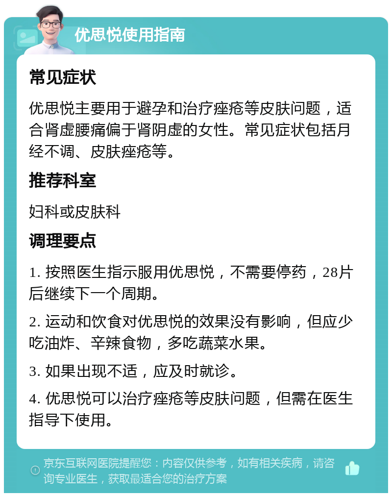 优思悦使用指南 常见症状 优思悦主要用于避孕和治疗痤疮等皮肤问题，适合肾虚腰痛偏于肾阴虚的女性。常见症状包括月经不调、皮肤痤疮等。 推荐科室 妇科或皮肤科 调理要点 1. 按照医生指示服用优思悦，不需要停药，28片后继续下一个周期。 2. 运动和饮食对优思悦的效果没有影响，但应少吃油炸、辛辣食物，多吃蔬菜水果。 3. 如果出现不适，应及时就诊。 4. 优思悦可以治疗痤疮等皮肤问题，但需在医生指导下使用。