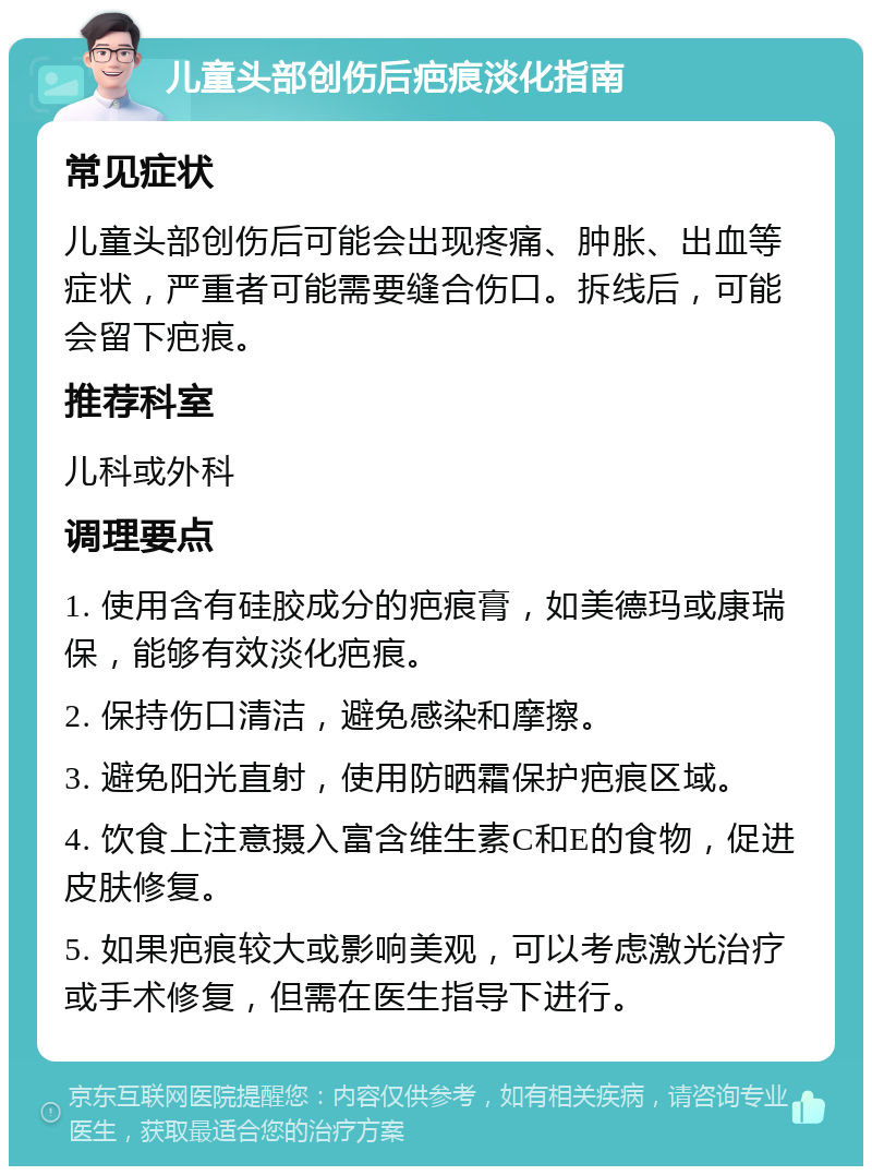 儿童头部创伤后疤痕淡化指南 常见症状 儿童头部创伤后可能会出现疼痛、肿胀、出血等症状，严重者可能需要缝合伤口。拆线后，可能会留下疤痕。 推荐科室 儿科或外科 调理要点 1. 使用含有硅胶成分的疤痕膏，如美德玛或康瑞保，能够有效淡化疤痕。 2. 保持伤口清洁，避免感染和摩擦。 3. 避免阳光直射，使用防晒霜保护疤痕区域。 4. 饮食上注意摄入富含维生素C和E的食物，促进皮肤修复。 5. 如果疤痕较大或影响美观，可以考虑激光治疗或手术修复，但需在医生指导下进行。