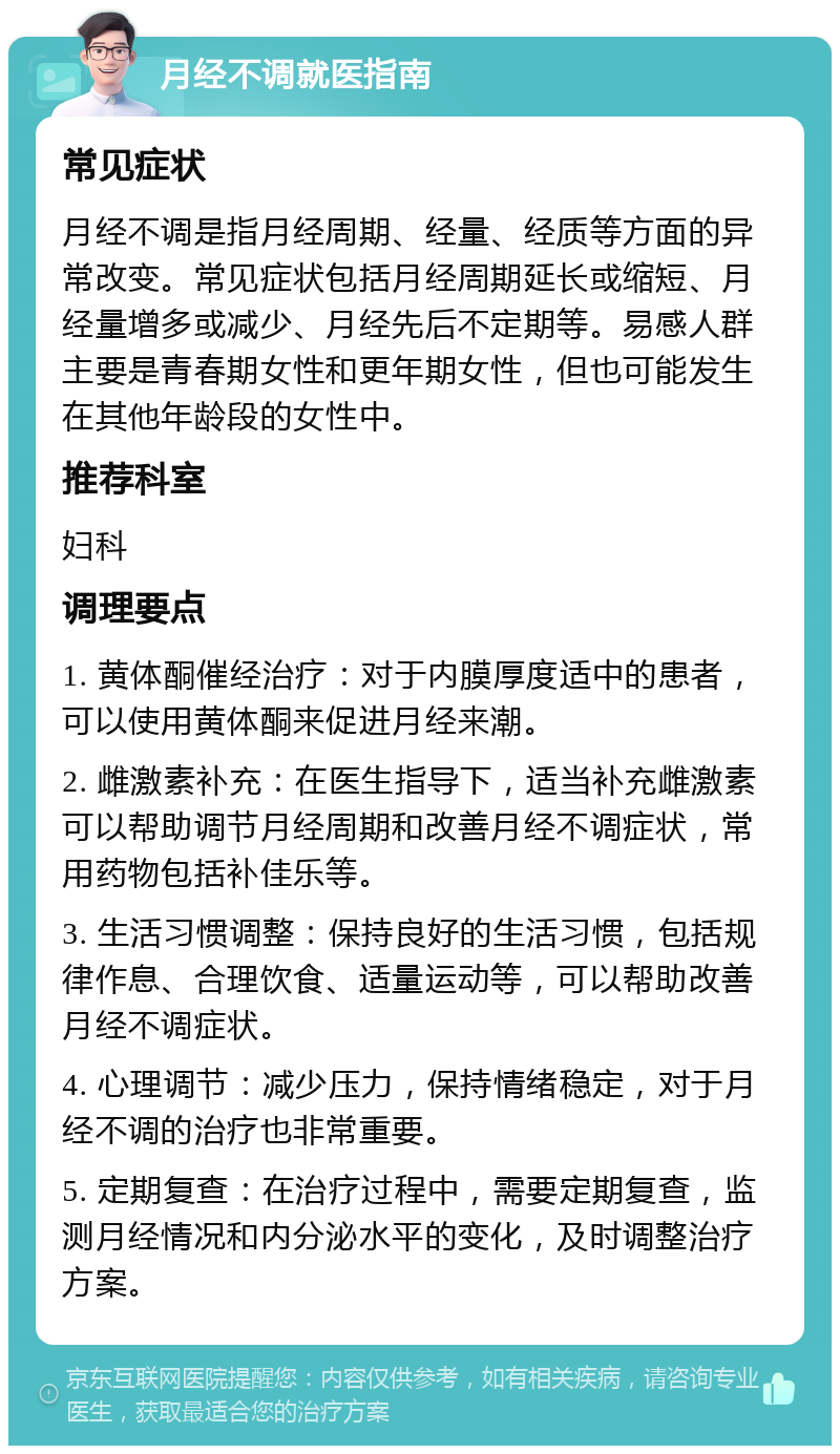 月经不调就医指南 常见症状 月经不调是指月经周期、经量、经质等方面的异常改变。常见症状包括月经周期延长或缩短、月经量增多或减少、月经先后不定期等。易感人群主要是青春期女性和更年期女性，但也可能发生在其他年龄段的女性中。 推荐科室 妇科 调理要点 1. 黄体酮催经治疗：对于内膜厚度适中的患者，可以使用黄体酮来促进月经来潮。 2. 雌激素补充：在医生指导下，适当补充雌激素可以帮助调节月经周期和改善月经不调症状，常用药物包括补佳乐等。 3. 生活习惯调整：保持良好的生活习惯，包括规律作息、合理饮食、适量运动等，可以帮助改善月经不调症状。 4. 心理调节：减少压力，保持情绪稳定，对于月经不调的治疗也非常重要。 5. 定期复查：在治疗过程中，需要定期复查，监测月经情况和内分泌水平的变化，及时调整治疗方案。