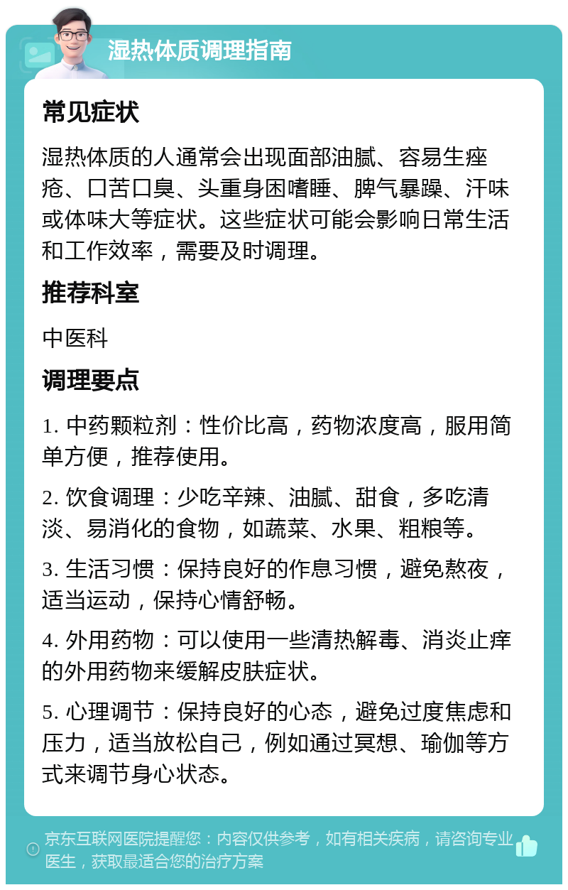 湿热体质调理指南 常见症状 湿热体质的人通常会出现面部油腻、容易生痤疮、口苦口臭、头重身困嗜睡、脾气暴躁、汗味或体味大等症状。这些症状可能会影响日常生活和工作效率，需要及时调理。 推荐科室 中医科 调理要点 1. 中药颗粒剂：性价比高，药物浓度高，服用简单方便，推荐使用。 2. 饮食调理：少吃辛辣、油腻、甜食，多吃清淡、易消化的食物，如蔬菜、水果、粗粮等。 3. 生活习惯：保持良好的作息习惯，避免熬夜，适当运动，保持心情舒畅。 4. 外用药物：可以使用一些清热解毒、消炎止痒的外用药物来缓解皮肤症状。 5. 心理调节：保持良好的心态，避免过度焦虑和压力，适当放松自己，例如通过冥想、瑜伽等方式来调节身心状态。