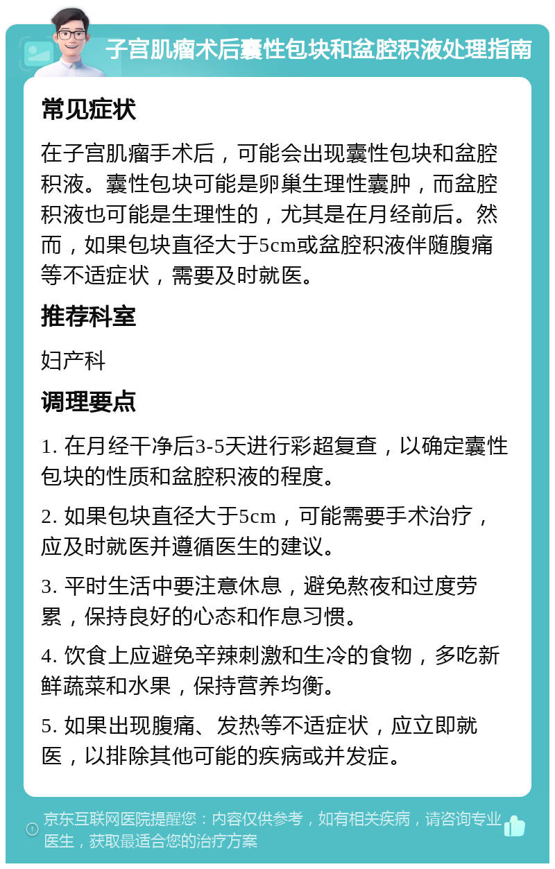 子宫肌瘤术后囊性包块和盆腔积液处理指南 常见症状 在子宫肌瘤手术后，可能会出现囊性包块和盆腔积液。囊性包块可能是卵巢生理性囊肿，而盆腔积液也可能是生理性的，尤其是在月经前后。然而，如果包块直径大于5cm或盆腔积液伴随腹痛等不适症状，需要及时就医。 推荐科室 妇产科 调理要点 1. 在月经干净后3-5天进行彩超复查，以确定囊性包块的性质和盆腔积液的程度。 2. 如果包块直径大于5cm，可能需要手术治疗，应及时就医并遵循医生的建议。 3. 平时生活中要注意休息，避免熬夜和过度劳累，保持良好的心态和作息习惯。 4. 饮食上应避免辛辣刺激和生冷的食物，多吃新鲜蔬菜和水果，保持营养均衡。 5. 如果出现腹痛、发热等不适症状，应立即就医，以排除其他可能的疾病或并发症。