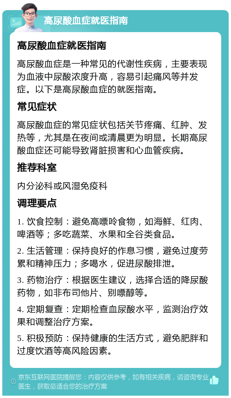 高尿酸血症就医指南 高尿酸血症就医指南 高尿酸血症是一种常见的代谢性疾病，主要表现为血液中尿酸浓度升高，容易引起痛风等并发症。以下是高尿酸血症的就医指南。 常见症状 高尿酸血症的常见症状包括关节疼痛、红肿、发热等，尤其是在夜间或清晨更为明显。长期高尿酸血症还可能导致肾脏损害和心血管疾病。 推荐科室 内分泌科或风湿免疫科 调理要点 1. 饮食控制：避免高嘌呤食物，如海鲜、红肉、啤酒等；多吃蔬菜、水果和全谷类食品。 2. 生活管理：保持良好的作息习惯，避免过度劳累和精神压力；多喝水，促进尿酸排泄。 3. 药物治疗：根据医生建议，选择合适的降尿酸药物，如非布司他片、别嘌醇等。 4. 定期复查：定期检查血尿酸水平，监测治疗效果和调整治疗方案。 5. 积极预防：保持健康的生活方式，避免肥胖和过度饮酒等高风险因素。