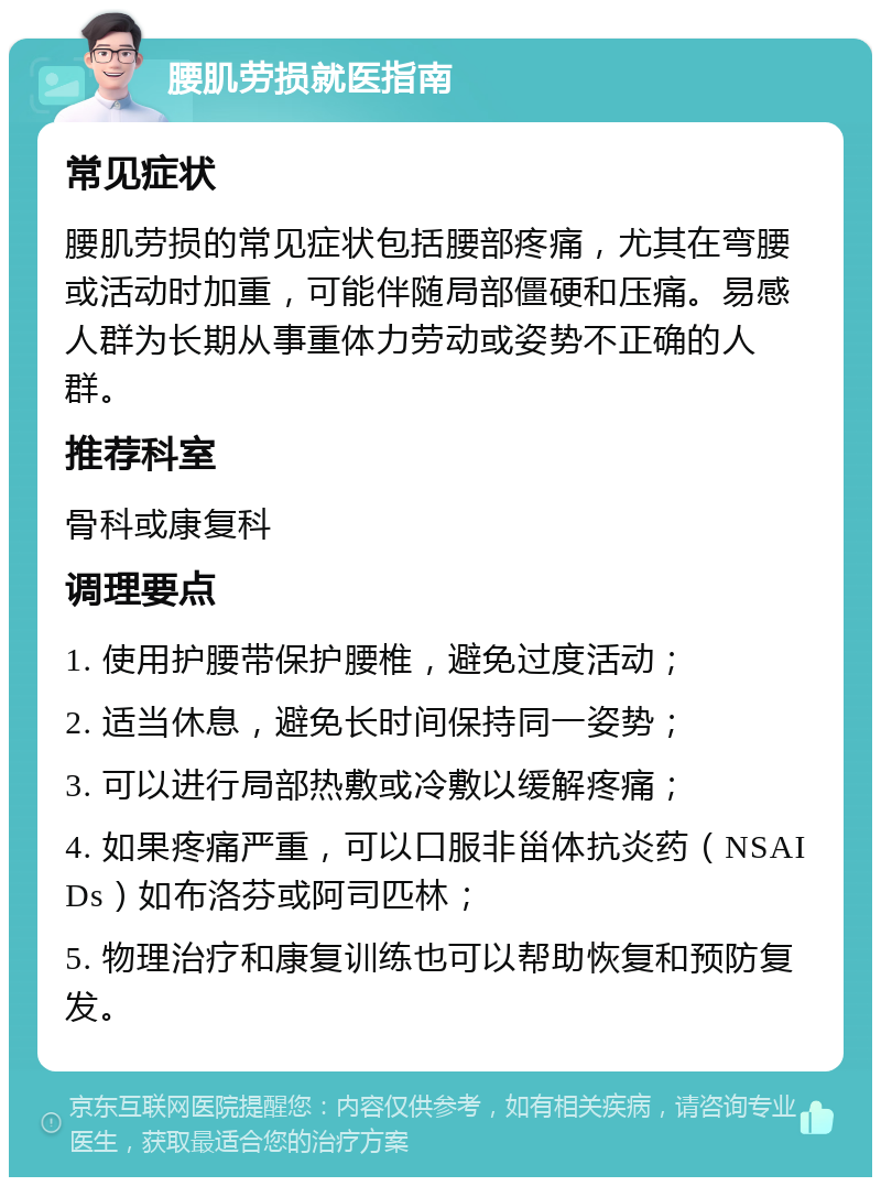 腰肌劳损就医指南 常见症状 腰肌劳损的常见症状包括腰部疼痛，尤其在弯腰或活动时加重，可能伴随局部僵硬和压痛。易感人群为长期从事重体力劳动或姿势不正确的人群。 推荐科室 骨科或康复科 调理要点 1. 使用护腰带保护腰椎，避免过度活动； 2. 适当休息，避免长时间保持同一姿势； 3. 可以进行局部热敷或冷敷以缓解疼痛； 4. 如果疼痛严重，可以口服非甾体抗炎药（NSAIDs）如布洛芬或阿司匹林； 5. 物理治疗和康复训练也可以帮助恢复和预防复发。