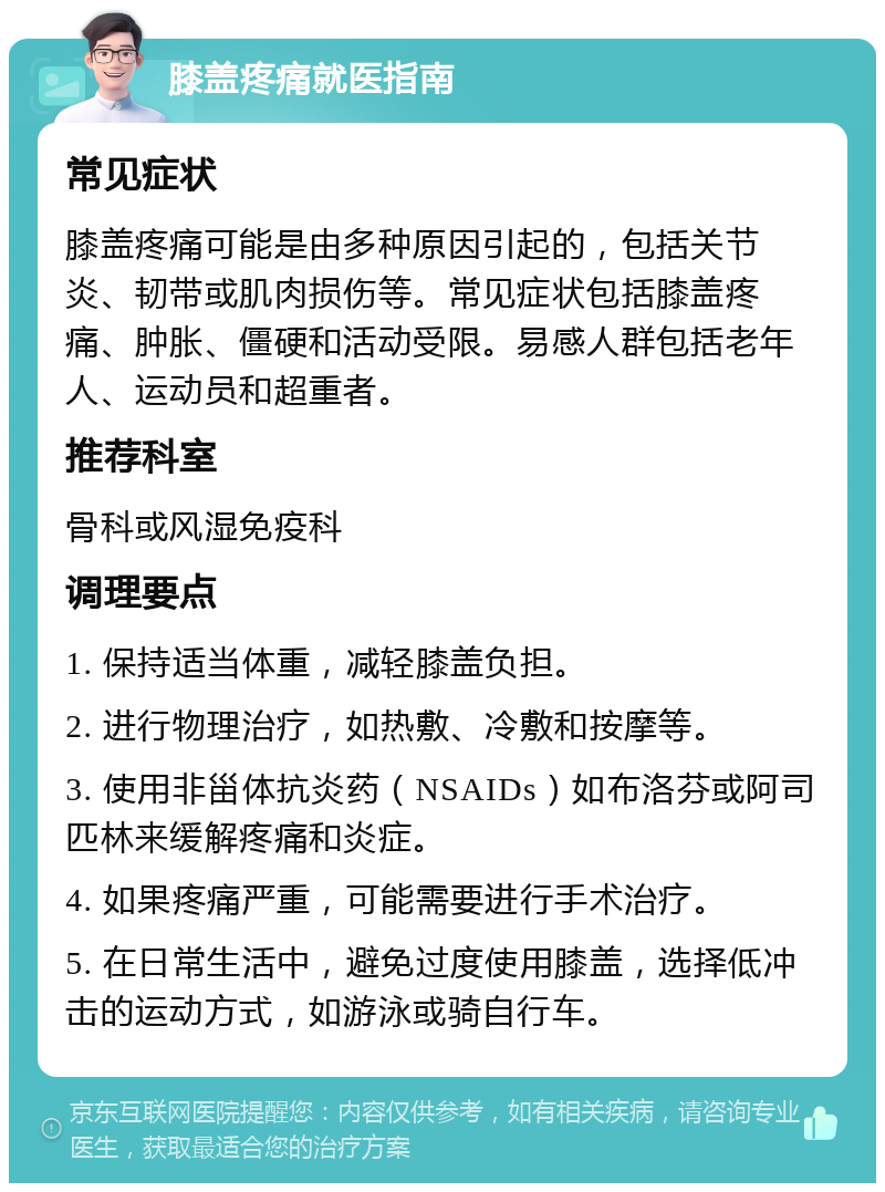 膝盖疼痛就医指南 常见症状 膝盖疼痛可能是由多种原因引起的，包括关节炎、韧带或肌肉损伤等。常见症状包括膝盖疼痛、肿胀、僵硬和活动受限。易感人群包括老年人、运动员和超重者。 推荐科室 骨科或风湿免疫科 调理要点 1. 保持适当体重，减轻膝盖负担。 2. 进行物理治疗，如热敷、冷敷和按摩等。 3. 使用非甾体抗炎药（NSAIDs）如布洛芬或阿司匹林来缓解疼痛和炎症。 4. 如果疼痛严重，可能需要进行手术治疗。 5. 在日常生活中，避免过度使用膝盖，选择低冲击的运动方式，如游泳或骑自行车。