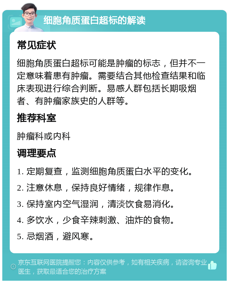 细胞角质蛋白超标的解读 常见症状 细胞角质蛋白超标可能是肿瘤的标志，但并不一定意味着患有肿瘤。需要结合其他检查结果和临床表现进行综合判断。易感人群包括长期吸烟者、有肿瘤家族史的人群等。 推荐科室 肿瘤科或内科 调理要点 1. 定期复查，监测细胞角质蛋白水平的变化。 2. 注意休息，保持良好情绪，规律作息。 3. 保持室内空气湿润，清淡饮食易消化。 4. 多饮水，少食辛辣刺激、油炸的食物。 5. 忌烟酒，避风寒。