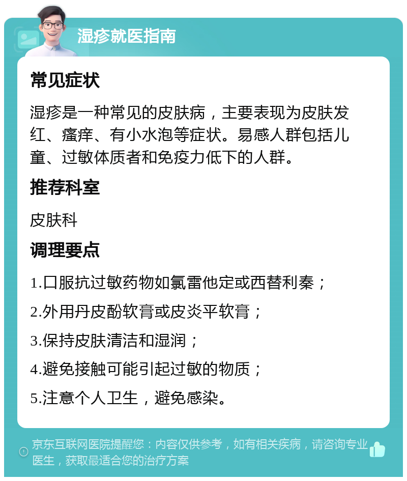 湿疹就医指南 常见症状 湿疹是一种常见的皮肤病，主要表现为皮肤发红、瘙痒、有小水泡等症状。易感人群包括儿童、过敏体质者和免疫力低下的人群。 推荐科室 皮肤科 调理要点 1.口服抗过敏药物如氯雷他定或西替利秦； 2.外用丹皮酚软膏或皮炎平软膏； 3.保持皮肤清洁和湿润； 4.避免接触可能引起过敏的物质； 5.注意个人卫生，避免感染。