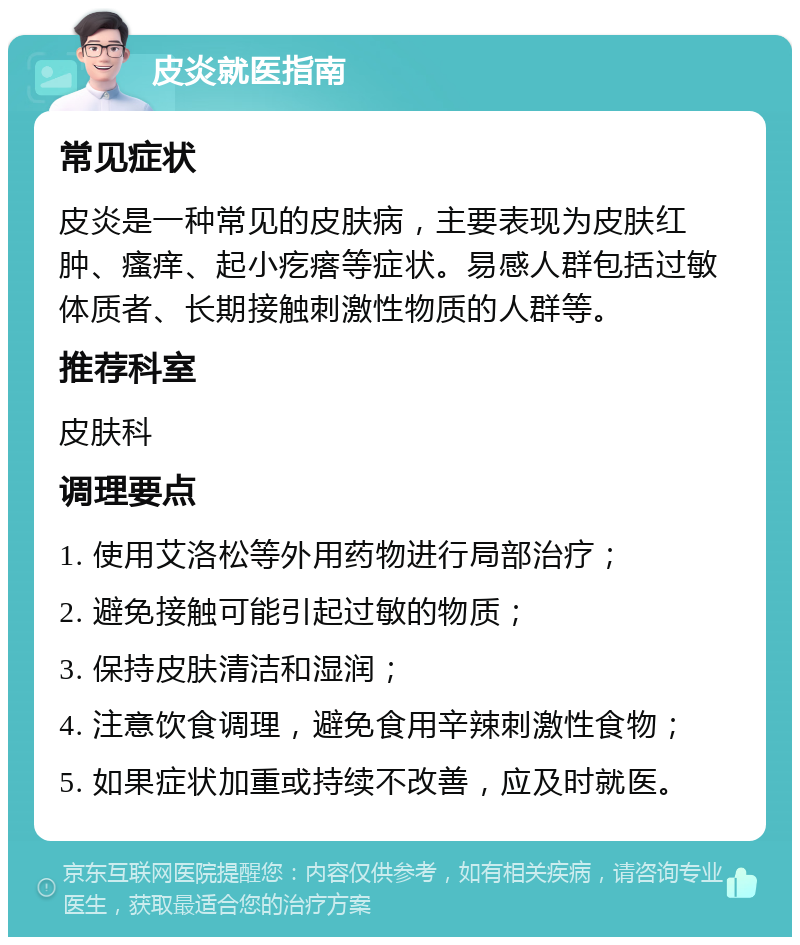 皮炎就医指南 常见症状 皮炎是一种常见的皮肤病，主要表现为皮肤红肿、瘙痒、起小疙瘩等症状。易感人群包括过敏体质者、长期接触刺激性物质的人群等。 推荐科室 皮肤科 调理要点 1. 使用艾洛松等外用药物进行局部治疗； 2. 避免接触可能引起过敏的物质； 3. 保持皮肤清洁和湿润； 4. 注意饮食调理，避免食用辛辣刺激性食物； 5. 如果症状加重或持续不改善，应及时就医。