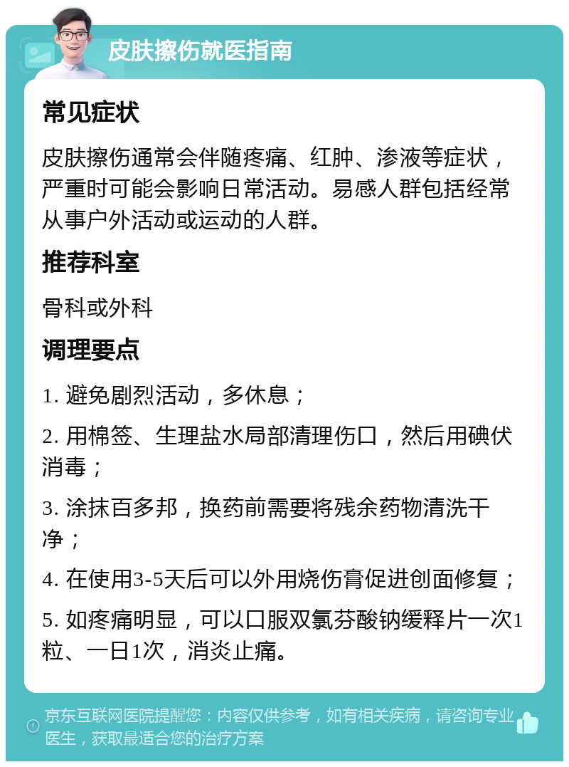 皮肤擦伤就医指南 常见症状 皮肤擦伤通常会伴随疼痛、红肿、渗液等症状，严重时可能会影响日常活动。易感人群包括经常从事户外活动或运动的人群。 推荐科室 骨科或外科 调理要点 1. 避免剧烈活动，多休息； 2. 用棉签、生理盐水局部清理伤口，然后用碘伏消毒； 3. 涂抹百多邦，换药前需要将残余药物清洗干净； 4. 在使用3-5天后可以外用烧伤膏促进创面修复； 5. 如疼痛明显，可以口服双氯芬酸钠缓释片一次1粒、一日1次，消炎止痛。