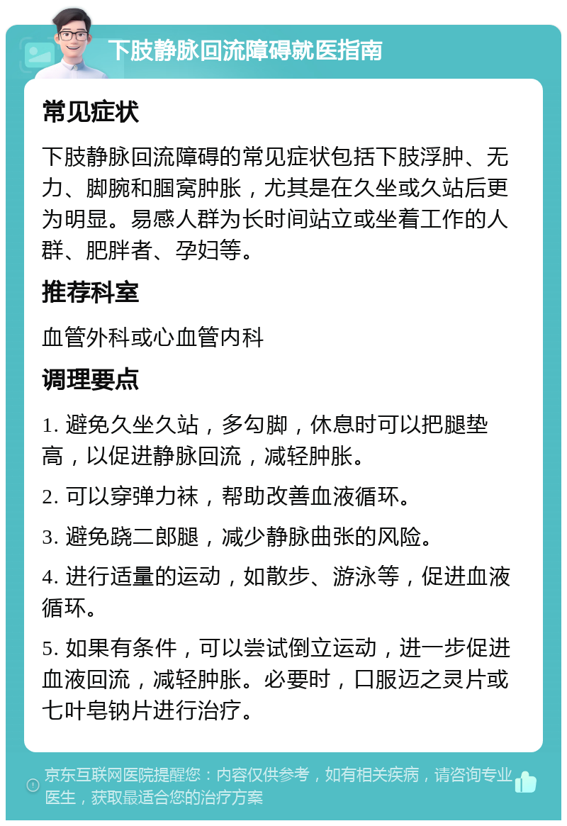 下肢静脉回流障碍就医指南 常见症状 下肢静脉回流障碍的常见症状包括下肢浮肿、无力、脚腕和腘窝肿胀，尤其是在久坐或久站后更为明显。易感人群为长时间站立或坐着工作的人群、肥胖者、孕妇等。 推荐科室 血管外科或心血管内科 调理要点 1. 避免久坐久站，多勾脚，休息时可以把腿垫高，以促进静脉回流，减轻肿胀。 2. 可以穿弹力袜，帮助改善血液循环。 3. 避免跷二郎腿，减少静脉曲张的风险。 4. 进行适量的运动，如散步、游泳等，促进血液循环。 5. 如果有条件，可以尝试倒立运动，进一步促进血液回流，减轻肿胀。必要时，口服迈之灵片或七叶皂钠片进行治疗。