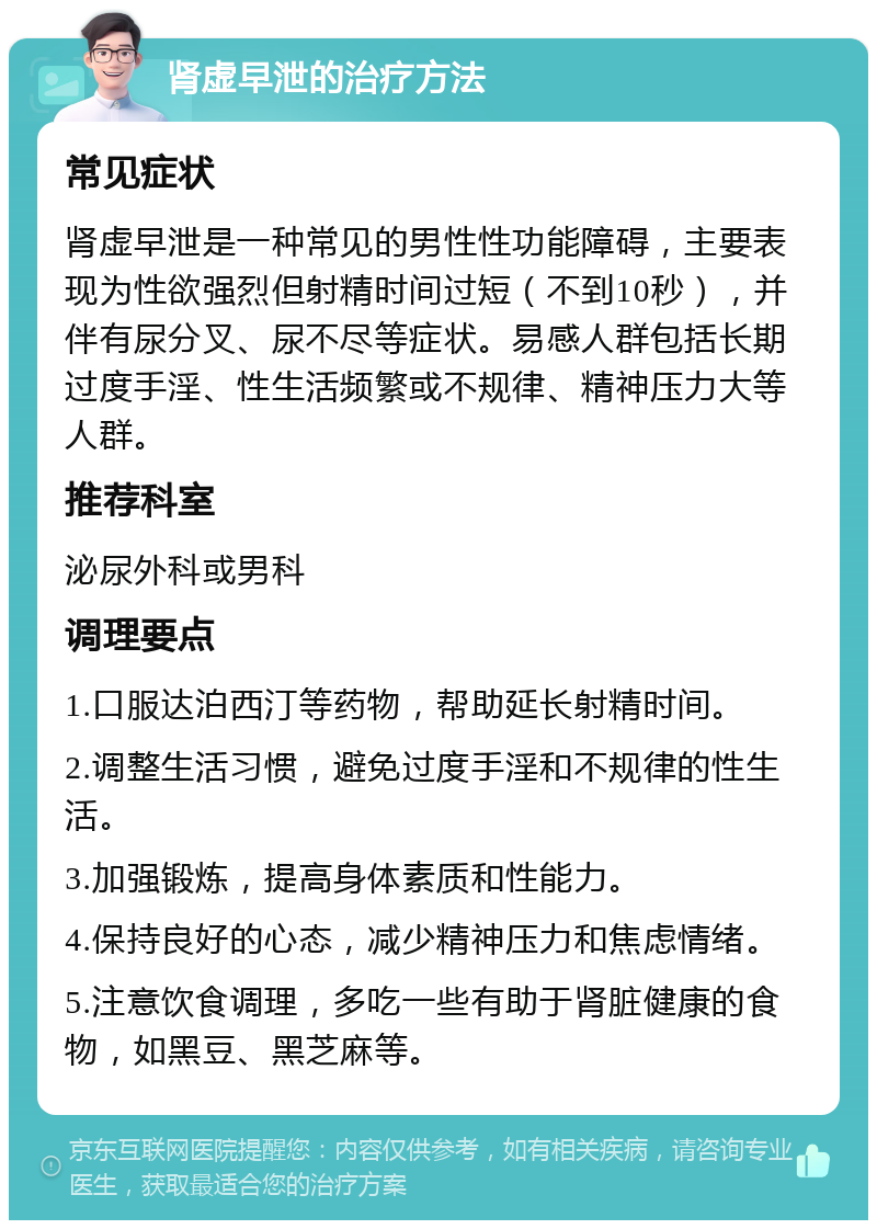 肾虚早泄的治疗方法 常见症状 肾虚早泄是一种常见的男性性功能障碍，主要表现为性欲强烈但射精时间过短（不到10秒），并伴有尿分叉、尿不尽等症状。易感人群包括长期过度手淫、性生活频繁或不规律、精神压力大等人群。 推荐科室 泌尿外科或男科 调理要点 1.口服达泊西汀等药物，帮助延长射精时间。 2.调整生活习惯，避免过度手淫和不规律的性生活。 3.加强锻炼，提高身体素质和性能力。 4.保持良好的心态，减少精神压力和焦虑情绪。 5.注意饮食调理，多吃一些有助于肾脏健康的食物，如黑豆、黑芝麻等。