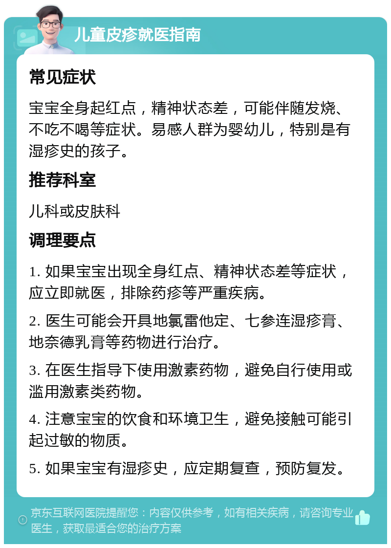 儿童皮疹就医指南 常见症状 宝宝全身起红点，精神状态差，可能伴随发烧、不吃不喝等症状。易感人群为婴幼儿，特别是有湿疹史的孩子。 推荐科室 儿科或皮肤科 调理要点 1. 如果宝宝出现全身红点、精神状态差等症状，应立即就医，排除药疹等严重疾病。 2. 医生可能会开具地氯雷他定、七参连湿疹膏、地奈德乳膏等药物进行治疗。 3. 在医生指导下使用激素药物，避免自行使用或滥用激素类药物。 4. 注意宝宝的饮食和环境卫生，避免接触可能引起过敏的物质。 5. 如果宝宝有湿疹史，应定期复查，预防复发。