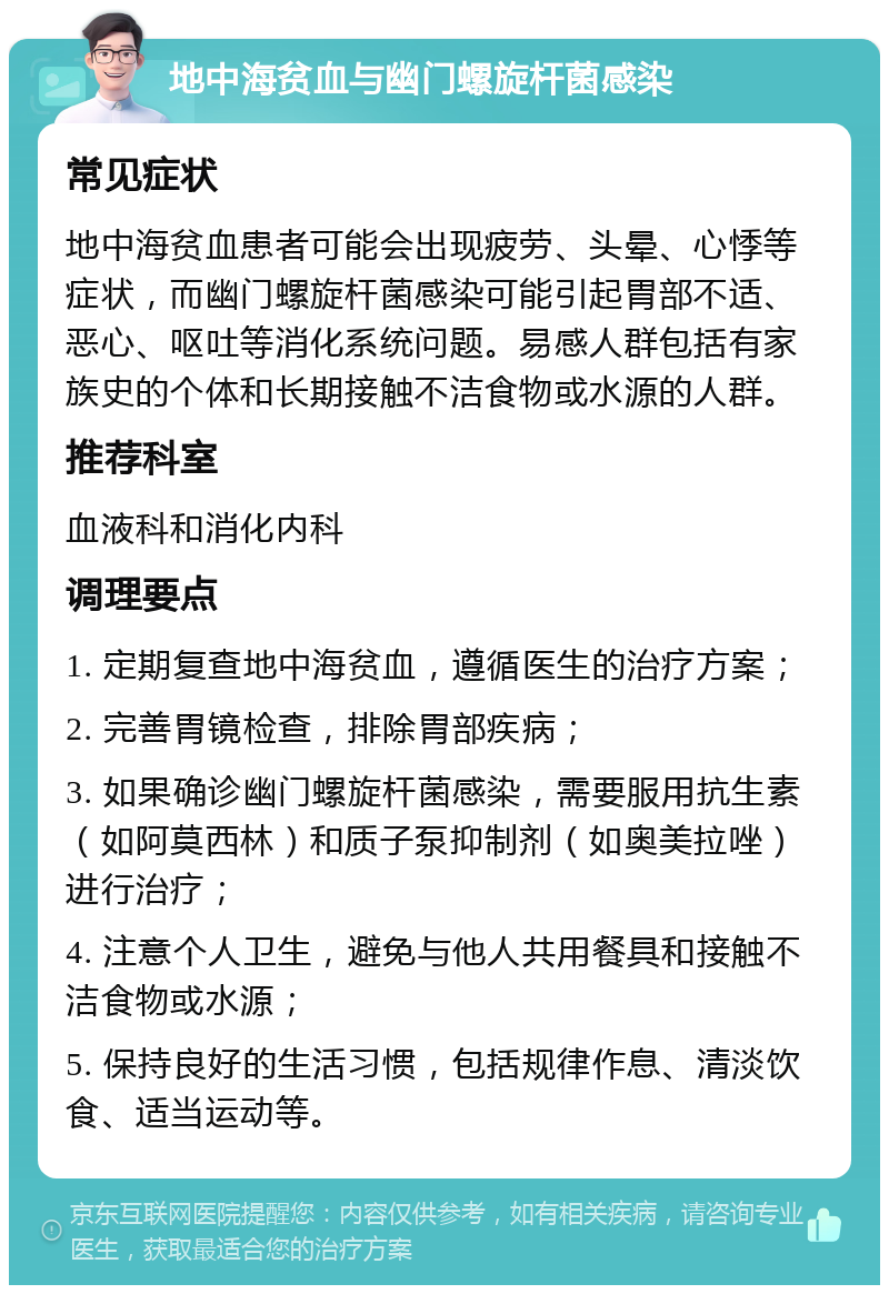 地中海贫血与幽门螺旋杆菌感染 常见症状 地中海贫血患者可能会出现疲劳、头晕、心悸等症状，而幽门螺旋杆菌感染可能引起胃部不适、恶心、呕吐等消化系统问题。易感人群包括有家族史的个体和长期接触不洁食物或水源的人群。 推荐科室 血液科和消化内科 调理要点 1. 定期复查地中海贫血，遵循医生的治疗方案； 2. 完善胃镜检查，排除胃部疾病； 3. 如果确诊幽门螺旋杆菌感染，需要服用抗生素（如阿莫西林）和质子泵抑制剂（如奥美拉唑）进行治疗； 4. 注意个人卫生，避免与他人共用餐具和接触不洁食物或水源； 5. 保持良好的生活习惯，包括规律作息、清淡饮食、适当运动等。