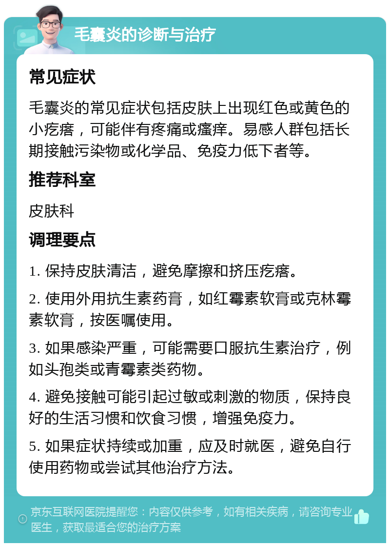 毛囊炎的诊断与治疗 常见症状 毛囊炎的常见症状包括皮肤上出现红色或黄色的小疙瘩，可能伴有疼痛或瘙痒。易感人群包括长期接触污染物或化学品、免疫力低下者等。 推荐科室 皮肤科 调理要点 1. 保持皮肤清洁，避免摩擦和挤压疙瘩。 2. 使用外用抗生素药膏，如红霉素软膏或克林霉素软膏，按医嘱使用。 3. 如果感染严重，可能需要口服抗生素治疗，例如头孢类或青霉素类药物。 4. 避免接触可能引起过敏或刺激的物质，保持良好的生活习惯和饮食习惯，增强免疫力。 5. 如果症状持续或加重，应及时就医，避免自行使用药物或尝试其他治疗方法。