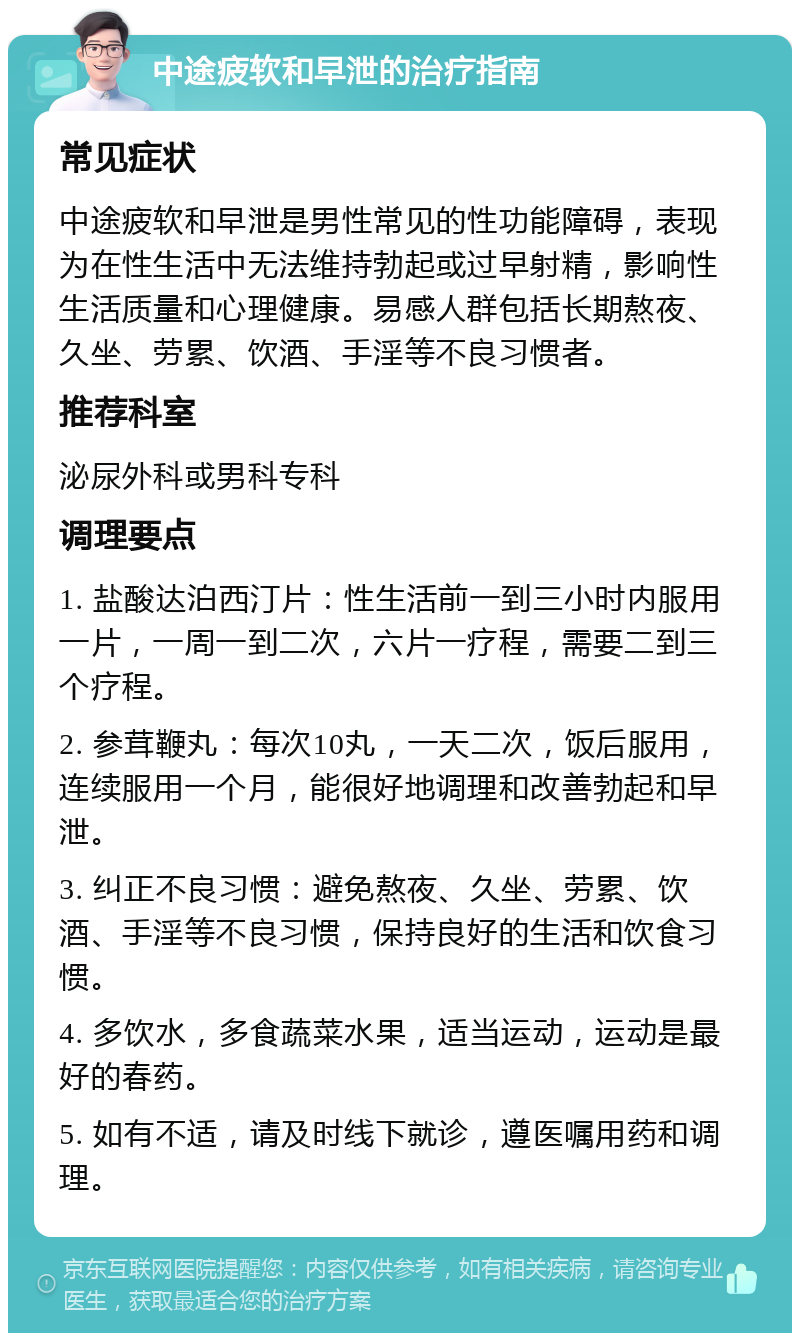 中途疲软和早泄的治疗指南 常见症状 中途疲软和早泄是男性常见的性功能障碍，表现为在性生活中无法维持勃起或过早射精，影响性生活质量和心理健康。易感人群包括长期熬夜、久坐、劳累、饮酒、手淫等不良习惯者。 推荐科室 泌尿外科或男科专科 调理要点 1. 盐酸达泊西汀片：性生活前一到三小时内服用一片，一周一到二次，六片一疗程，需要二到三个疗程。 2. 参茸鞭丸：每次10丸，一天二次，饭后服用，连续服用一个月，能很好地调理和改善勃起和早泄。 3. 纠正不良习惯：避免熬夜、久坐、劳累、饮酒、手淫等不良习惯，保持良好的生活和饮食习惯。 4. 多饮水，多食蔬菜水果，适当运动，运动是最好的春药。 5. 如有不适，请及时线下就诊，遵医嘱用药和调理。