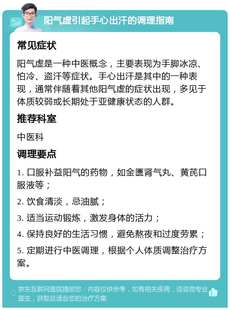 阳气虚引起手心出汗的调理指南 常见症状 阳气虚是一种中医概念，主要表现为手脚冰凉、怕冷、盗汗等症状。手心出汗是其中的一种表现，通常伴随着其他阳气虚的症状出现，多见于体质较弱或长期处于亚健康状态的人群。 推荐科室 中医科 调理要点 1. 口服补益阳气的药物，如金匮肾气丸、黄芪口服液等； 2. 饮食清淡，忌油腻； 3. 适当运动锻炼，激发身体的活力； 4. 保持良好的生活习惯，避免熬夜和过度劳累； 5. 定期进行中医调理，根据个人体质调整治疗方案。