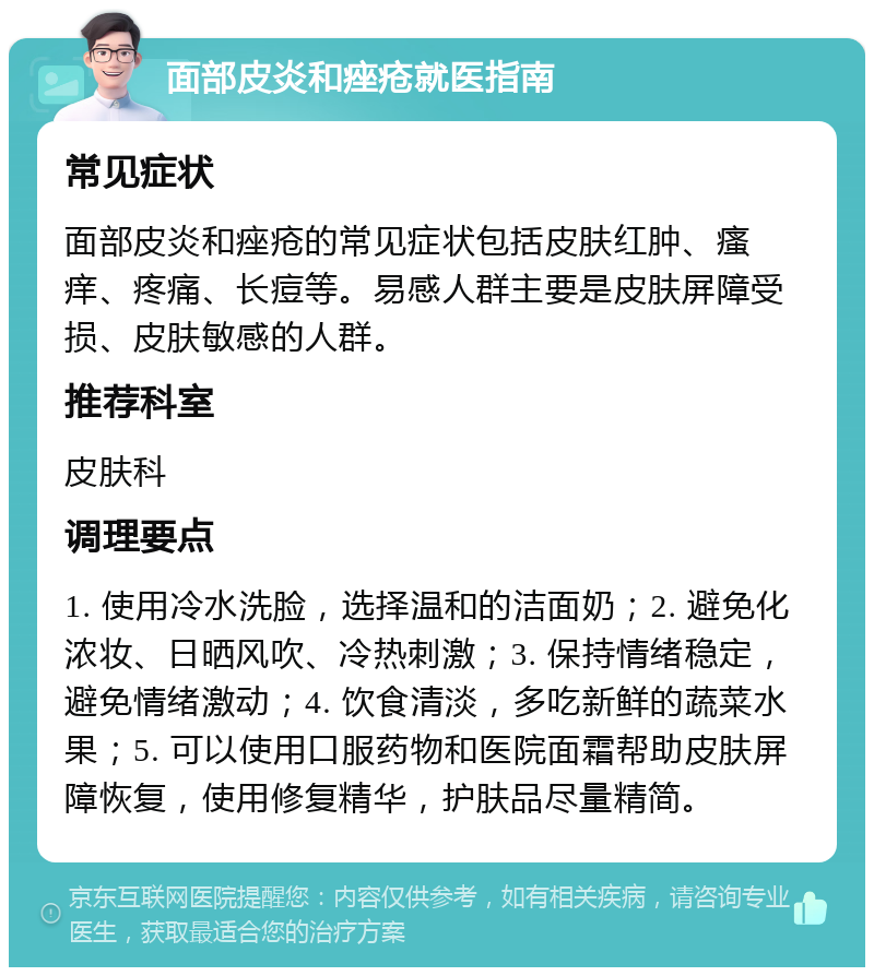 面部皮炎和痤疮就医指南 常见症状 面部皮炎和痤疮的常见症状包括皮肤红肿、瘙痒、疼痛、长痘等。易感人群主要是皮肤屏障受损、皮肤敏感的人群。 推荐科室 皮肤科 调理要点 1. 使用冷水洗脸，选择温和的洁面奶；2. 避免化浓妆、日晒风吹、冷热刺激；3. 保持情绪稳定，避免情绪激动；4. 饮食清淡，多吃新鲜的蔬菜水果；5. 可以使用口服药物和医院面霜帮助皮肤屏障恢复，使用修复精华，护肤品尽量精简。