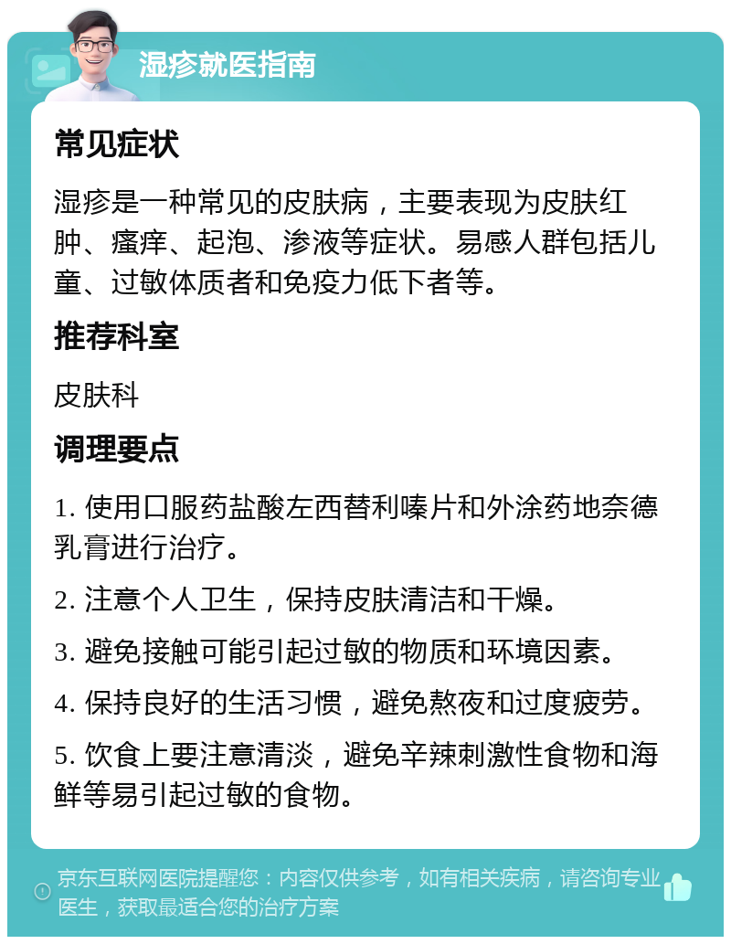 湿疹就医指南 常见症状 湿疹是一种常见的皮肤病，主要表现为皮肤红肿、瘙痒、起泡、渗液等症状。易感人群包括儿童、过敏体质者和免疫力低下者等。 推荐科室 皮肤科 调理要点 1. 使用口服药盐酸左西替利嗪片和外涂药地奈德乳膏进行治疗。 2. 注意个人卫生，保持皮肤清洁和干燥。 3. 避免接触可能引起过敏的物质和环境因素。 4. 保持良好的生活习惯，避免熬夜和过度疲劳。 5. 饮食上要注意清淡，避免辛辣刺激性食物和海鲜等易引起过敏的食物。