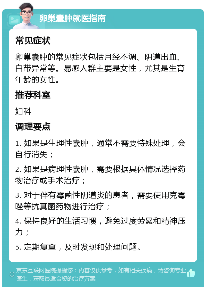 卵巢囊肿就医指南 常见症状 卵巢囊肿的常见症状包括月经不调、阴道出血、白带异常等。易感人群主要是女性，尤其是生育年龄的女性。 推荐科室 妇科 调理要点 1. 如果是生理性囊肿，通常不需要特殊处理，会自行消失； 2. 如果是病理性囊肿，需要根据具体情况选择药物治疗或手术治疗； 3. 对于伴有霉菌性阴道炎的患者，需要使用克霉唑等抗真菌药物进行治疗； 4. 保持良好的生活习惯，避免过度劳累和精神压力； 5. 定期复查，及时发现和处理问题。