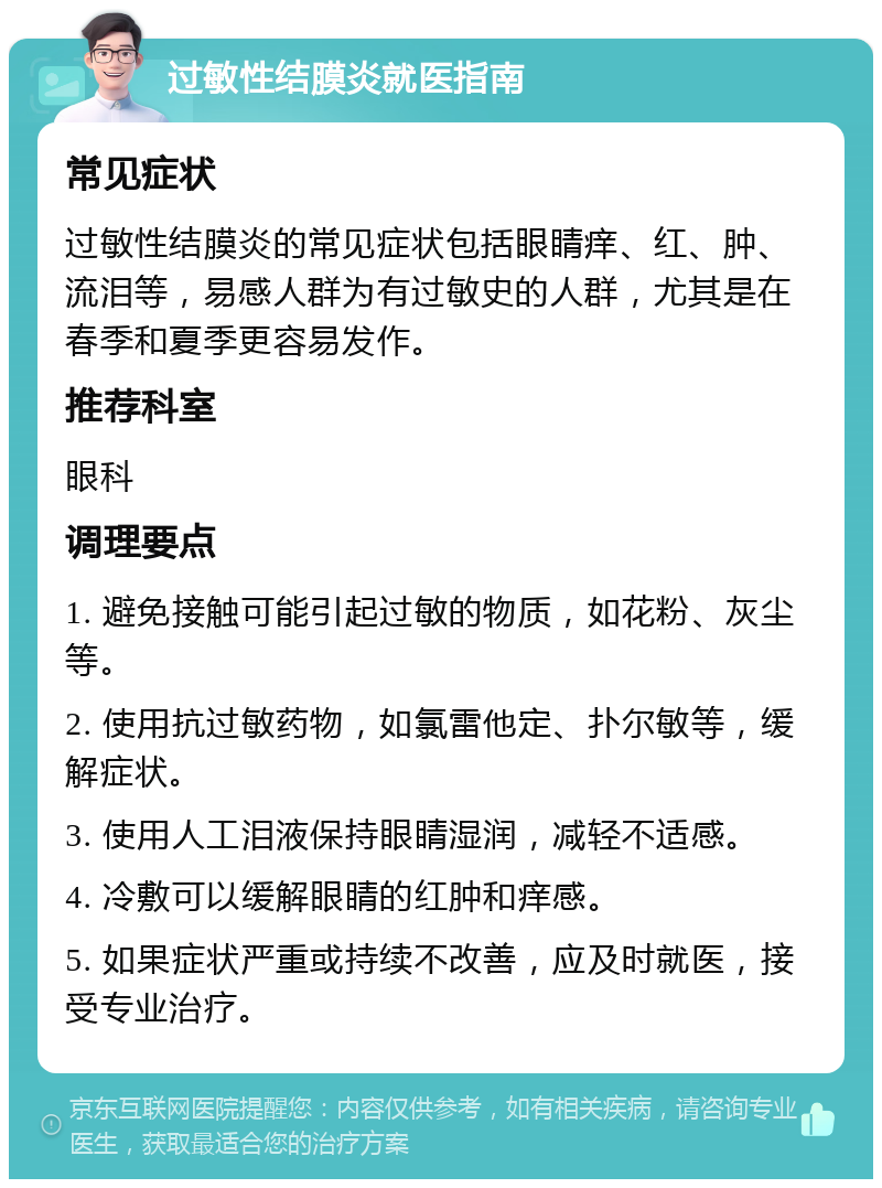 过敏性结膜炎就医指南 常见症状 过敏性结膜炎的常见症状包括眼睛痒、红、肿、流泪等，易感人群为有过敏史的人群，尤其是在春季和夏季更容易发作。 推荐科室 眼科 调理要点 1. 避免接触可能引起过敏的物质，如花粉、灰尘等。 2. 使用抗过敏药物，如氯雷他定、扑尔敏等，缓解症状。 3. 使用人工泪液保持眼睛湿润，减轻不适感。 4. 冷敷可以缓解眼睛的红肿和痒感。 5. 如果症状严重或持续不改善，应及时就医，接受专业治疗。