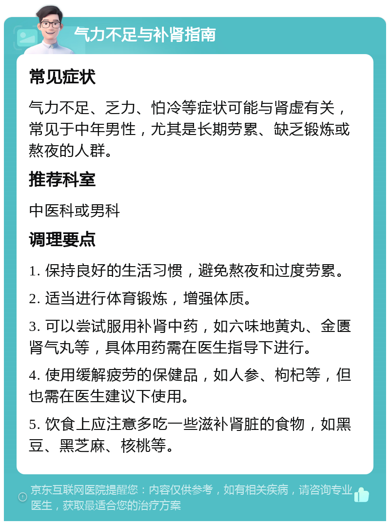 气力不足与补肾指南 常见症状 气力不足、乏力、怕冷等症状可能与肾虚有关，常见于中年男性，尤其是长期劳累、缺乏锻炼或熬夜的人群。 推荐科室 中医科或男科 调理要点 1. 保持良好的生活习惯，避免熬夜和过度劳累。 2. 适当进行体育锻炼，增强体质。 3. 可以尝试服用补肾中药，如六味地黄丸、金匮肾气丸等，具体用药需在医生指导下进行。 4. 使用缓解疲劳的保健品，如人参、枸杞等，但也需在医生建议下使用。 5. 饮食上应注意多吃一些滋补肾脏的食物，如黑豆、黑芝麻、核桃等。