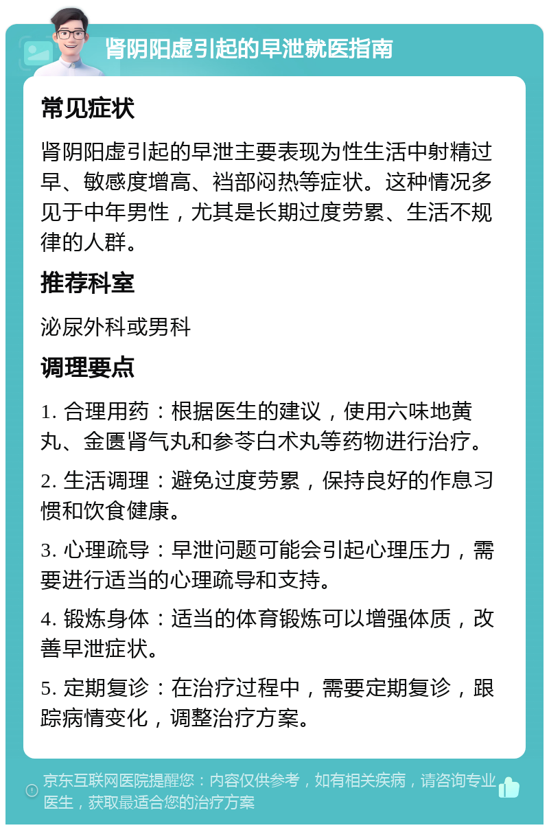 肾阴阳虚引起的早泄就医指南 常见症状 肾阴阳虚引起的早泄主要表现为性生活中射精过早、敏感度增高、裆部闷热等症状。这种情况多见于中年男性，尤其是长期过度劳累、生活不规律的人群。 推荐科室 泌尿外科或男科 调理要点 1. 合理用药：根据医生的建议，使用六味地黄丸、金匮肾气丸和参苓白术丸等药物进行治疗。 2. 生活调理：避免过度劳累，保持良好的作息习惯和饮食健康。 3. 心理疏导：早泄问题可能会引起心理压力，需要进行适当的心理疏导和支持。 4. 锻炼身体：适当的体育锻炼可以增强体质，改善早泄症状。 5. 定期复诊：在治疗过程中，需要定期复诊，跟踪病情变化，调整治疗方案。