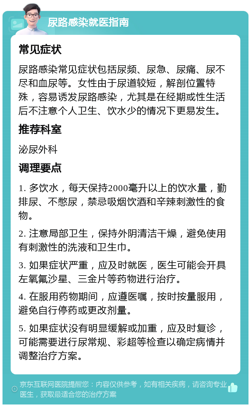 尿路感染就医指南 常见症状 尿路感染常见症状包括尿频、尿急、尿痛、尿不尽和血尿等。女性由于尿道较短，解剖位置特殊，容易诱发尿路感染，尤其是在经期或性生活后不注意个人卫生、饮水少的情况下更易发生。 推荐科室 泌尿外科 调理要点 1. 多饮水，每天保持2000毫升以上的饮水量，勤排尿、不憋尿，禁忌吸烟饮酒和辛辣刺激性的食物。 2. 注意局部卫生，保持外阴清洁干燥，避免使用有刺激性的洗液和卫生巾。 3. 如果症状严重，应及时就医，医生可能会开具左氧氟沙星、三金片等药物进行治疗。 4. 在服用药物期间，应遵医嘱，按时按量服用，避免自行停药或更改剂量。 5. 如果症状没有明显缓解或加重，应及时复诊，可能需要进行尿常规、彩超等检查以确定病情并调整治疗方案。