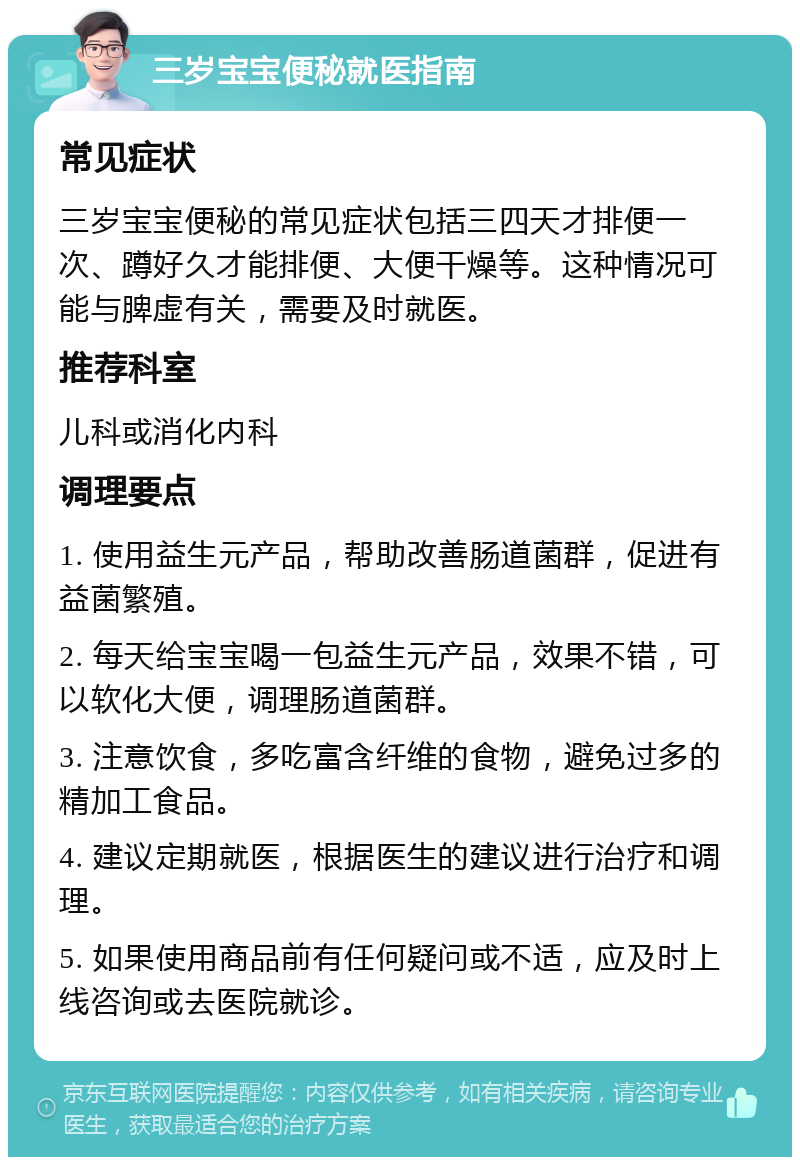 三岁宝宝便秘就医指南 常见症状 三岁宝宝便秘的常见症状包括三四天才排便一次、蹲好久才能排便、大便干燥等。这种情况可能与脾虚有关，需要及时就医。 推荐科室 儿科或消化内科 调理要点 1. 使用益生元产品，帮助改善肠道菌群，促进有益菌繁殖。 2. 每天给宝宝喝一包益生元产品，效果不错，可以软化大便，调理肠道菌群。 3. 注意饮食，多吃富含纤维的食物，避免过多的精加工食品。 4. 建议定期就医，根据医生的建议进行治疗和调理。 5. 如果使用商品前有任何疑问或不适，应及时上线咨询或去医院就诊。