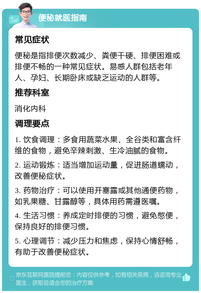 便秘就医指南 常见症状 便秘是指排便次数减少、粪便干硬、排便困难或排便不畅的一种常见症状。易感人群包括老年人、孕妇、长期卧床或缺乏运动的人群等。 推荐科室 消化内科 调理要点 1. 饮食调理：多食用蔬菜水果、全谷类和富含纤维的食物，避免辛辣刺激、生冷油腻的食物。 2. 运动锻炼：适当增加运动量，促进肠道蠕动，改善便秘症状。 3. 药物治疗：可以使用开塞露或其他通便药物，如乳果糖、甘露醇等，具体用药需遵医嘱。 4. 生活习惯：养成定时排便的习惯，避免憋便，保持良好的排便习惯。 5. 心理调节：减少压力和焦虑，保持心情舒畅，有助于改善便秘症状。