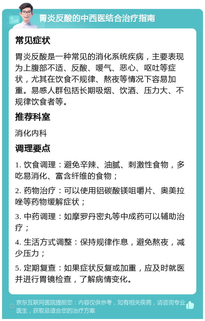 胃炎反酸的中西医结合治疗指南 常见症状 胃炎反酸是一种常见的消化系统疾病，主要表现为上腹部不适、反酸、嗳气、恶心、呕吐等症状，尤其在饮食不规律、熬夜等情况下容易加重。易感人群包括长期吸烟、饮酒、压力大、不规律饮食者等。 推荐科室 消化内科 调理要点 1. 饮食调理：避免辛辣、油腻、刺激性食物，多吃易消化、富含纤维的食物； 2. 药物治疗：可以使用铝碳酸镁咀嚼片、奥美拉唑等药物缓解症状； 3. 中药调理：如摩罗丹密丸等中成药可以辅助治疗； 4. 生活方式调整：保持规律作息，避免熬夜，减少压力； 5. 定期复查：如果症状反复或加重，应及时就医并进行胃镜检查，了解病情变化。