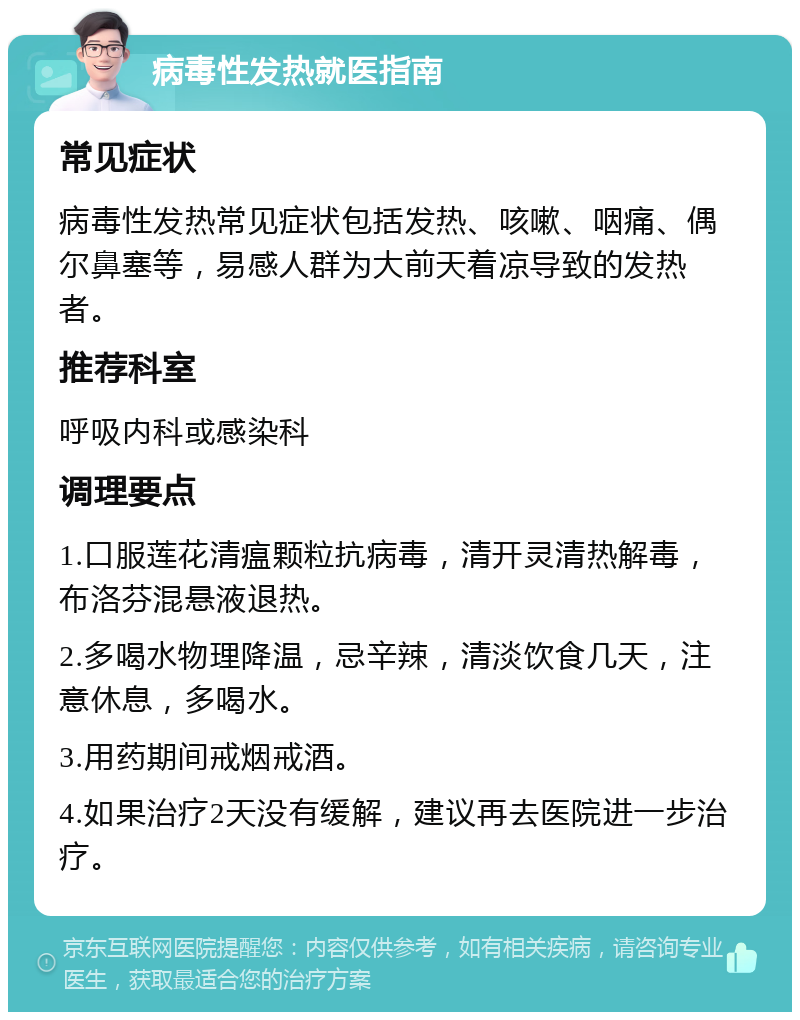 病毒性发热就医指南 常见症状 病毒性发热常见症状包括发热、咳嗽、咽痛、偶尔鼻塞等，易感人群为大前天着凉导致的发热者。 推荐科室 呼吸内科或感染科 调理要点 1.口服莲花清瘟颗粒抗病毒，清开灵清热解毒，布洛芬混悬液退热。 2.多喝水物理降温，忌辛辣，清淡饮食几天，注意休息，多喝水。 3.用药期间戒烟戒酒。 4.如果治疗2天没有缓解，建议再去医院进一步治疗。