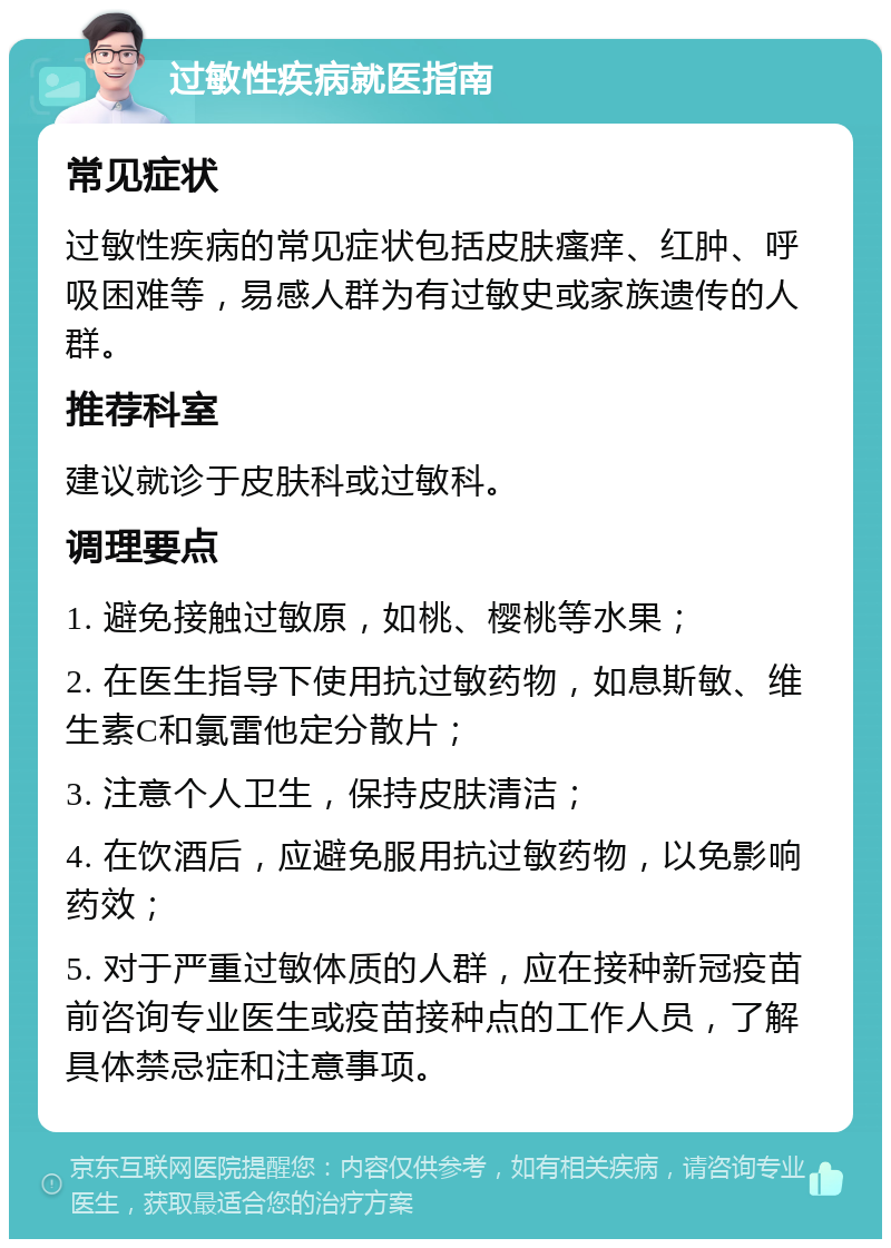 过敏性疾病就医指南 常见症状 过敏性疾病的常见症状包括皮肤瘙痒、红肿、呼吸困难等，易感人群为有过敏史或家族遗传的人群。 推荐科室 建议就诊于皮肤科或过敏科。 调理要点 1. 避免接触过敏原，如桃、樱桃等水果； 2. 在医生指导下使用抗过敏药物，如息斯敏、维生素C和氯雷他定分散片； 3. 注意个人卫生，保持皮肤清洁； 4. 在饮酒后，应避免服用抗过敏药物，以免影响药效； 5. 对于严重过敏体质的人群，应在接种新冠疫苗前咨询专业医生或疫苗接种点的工作人员，了解具体禁忌症和注意事项。