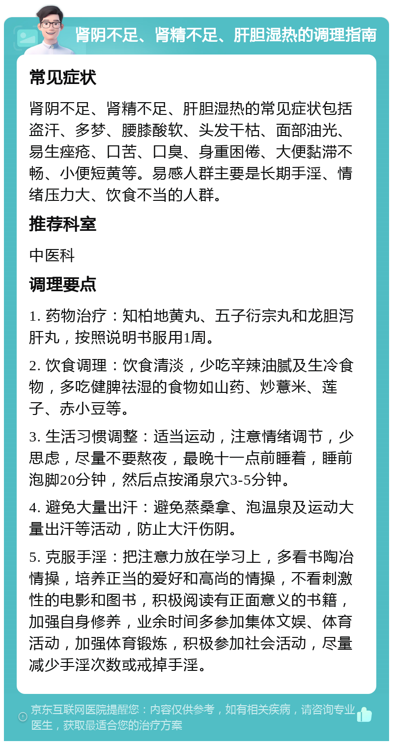 肾阴不足、肾精不足、肝胆湿热的调理指南 常见症状 肾阴不足、肾精不足、肝胆湿热的常见症状包括盗汗、多梦、腰膝酸软、头发干枯、面部油光、易生痤疮、口苦、口臭、身重困倦、大便黏滞不畅、小便短黄等。易感人群主要是长期手淫、情绪压力大、饮食不当的人群。 推荐科室 中医科 调理要点 1. 药物治疗：知柏地黄丸、五子衍宗丸和龙胆泻肝丸，按照说明书服用1周。 2. 饮食调理：饮食清淡，少吃辛辣油腻及生冷食物，多吃健脾祛湿的食物如山药、炒薏米、莲子、赤小豆等。 3. 生活习惯调整：适当运动，注意情绪调节，少思虑，尽量不要熬夜，最晚十一点前睡着，睡前泡脚20分钟，然后点按涌泉穴3-5分钟。 4. 避免大量出汗：避免蒸桑拿、泡温泉及运动大量出汗等活动，防止大汗伤阴。 5. 克服手淫：把注意力放在学习上，多看书陶冶情操，培养正当的爱好和高尚的情操，不看刺激性的电影和图书，积极阅读有正面意义的书籍，加强自身修养，业余时间多参加集体文娱、体育活动，加强体育锻炼，积极参加社会活动，尽量减少手淫次数或戒掉手淫。