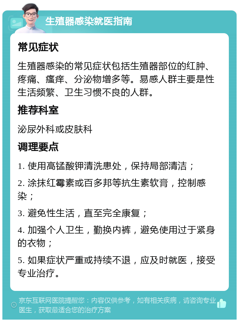 生殖器感染就医指南 常见症状 生殖器感染的常见症状包括生殖器部位的红肿、疼痛、瘙痒、分泌物增多等。易感人群主要是性生活频繁、卫生习惯不良的人群。 推荐科室 泌尿外科或皮肤科 调理要点 1. 使用高锰酸钾清洗患处，保持局部清洁； 2. 涂抹红霉素或百多邦等抗生素软膏，控制感染； 3. 避免性生活，直至完全康复； 4. 加强个人卫生，勤换内裤，避免使用过于紧身的衣物； 5. 如果症状严重或持续不退，应及时就医，接受专业治疗。