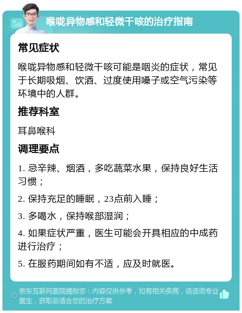 喉咙异物感和轻微干咳的治疗指南 常见症状 喉咙异物感和轻微干咳可能是咽炎的症状，常见于长期吸烟、饮酒、过度使用嗓子或空气污染等环境中的人群。 推荐科室 耳鼻喉科 调理要点 1. 忌辛辣、烟酒，多吃蔬菜水果，保持良好生活习惯； 2. 保持充足的睡眠，23点前入睡； 3. 多喝水，保持喉部湿润； 4. 如果症状严重，医生可能会开具相应的中成药进行治疗； 5. 在服药期间如有不适，应及时就医。