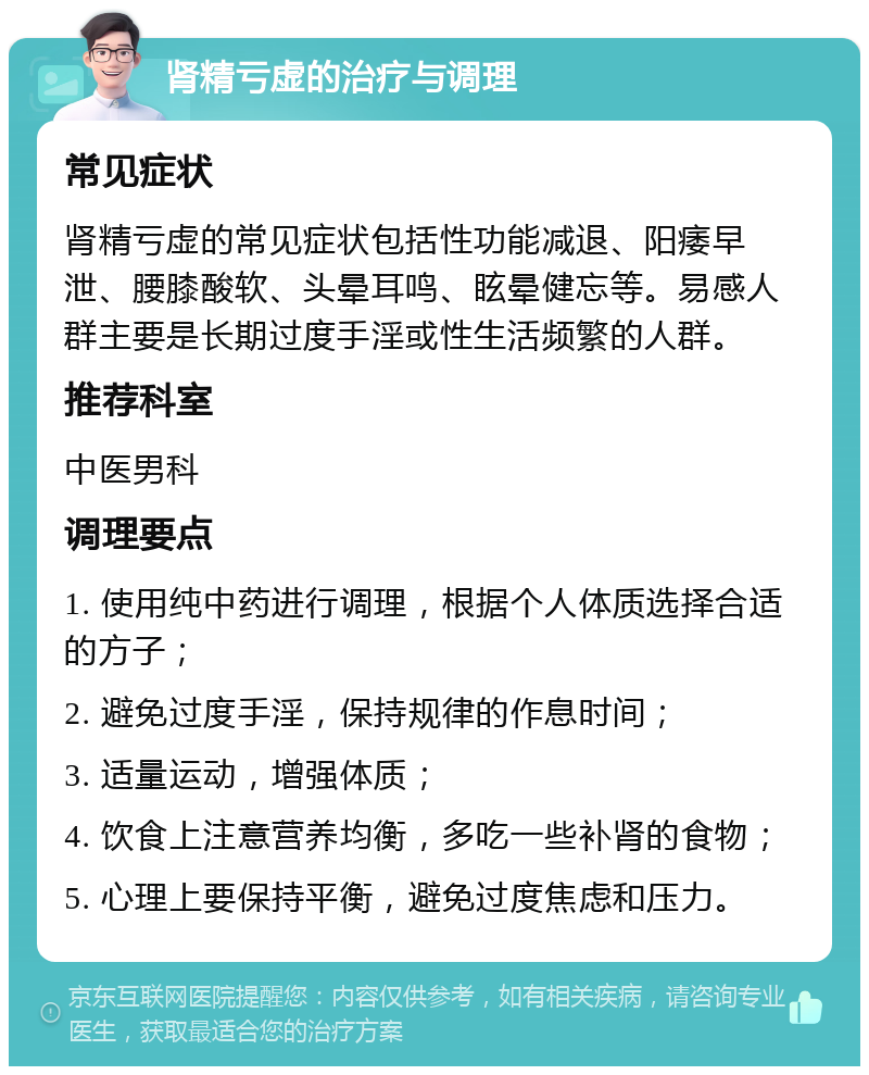 肾精亏虚的治疗与调理 常见症状 肾精亏虚的常见症状包括性功能减退、阳痿早泄、腰膝酸软、头晕耳鸣、眩晕健忘等。易感人群主要是长期过度手淫或性生活频繁的人群。 推荐科室 中医男科 调理要点 1. 使用纯中药进行调理，根据个人体质选择合适的方子； 2. 避免过度手淫，保持规律的作息时间； 3. 适量运动，增强体质； 4. 饮食上注意营养均衡，多吃一些补肾的食物； 5. 心理上要保持平衡，避免过度焦虑和压力。