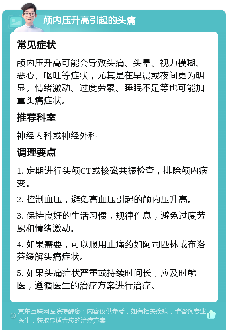 颅内压升高引起的头痛 常见症状 颅内压升高可能会导致头痛、头晕、视力模糊、恶心、呕吐等症状，尤其是在早晨或夜间更为明显。情绪激动、过度劳累、睡眠不足等也可能加重头痛症状。 推荐科室 神经内科或神经外科 调理要点 1. 定期进行头颅CT或核磁共振检查，排除颅内病变。 2. 控制血压，避免高血压引起的颅内压升高。 3. 保持良好的生活习惯，规律作息，避免过度劳累和情绪激动。 4. 如果需要，可以服用止痛药如阿司匹林或布洛芬缓解头痛症状。 5. 如果头痛症状严重或持续时间长，应及时就医，遵循医生的治疗方案进行治疗。