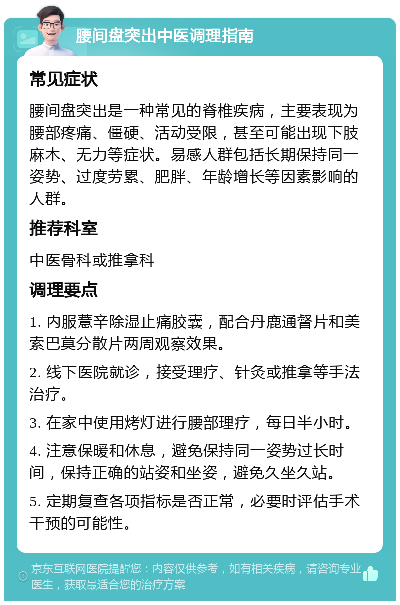 腰间盘突出中医调理指南 常见症状 腰间盘突出是一种常见的脊椎疾病，主要表现为腰部疼痛、僵硬、活动受限，甚至可能出现下肢麻木、无力等症状。易感人群包括长期保持同一姿势、过度劳累、肥胖、年龄增长等因素影响的人群。 推荐科室 中医骨科或推拿科 调理要点 1. 内服薏辛除湿止痛胶囊，配合丹鹿通督片和美索巴莫分散片两周观察效果。 2. 线下医院就诊，接受理疗、针灸或推拿等手法治疗。 3. 在家中使用烤灯进行腰部理疗，每日半小时。 4. 注意保暖和休息，避免保持同一姿势过长时间，保持正确的站姿和坐姿，避免久坐久站。 5. 定期复查各项指标是否正常，必要时评估手术干预的可能性。