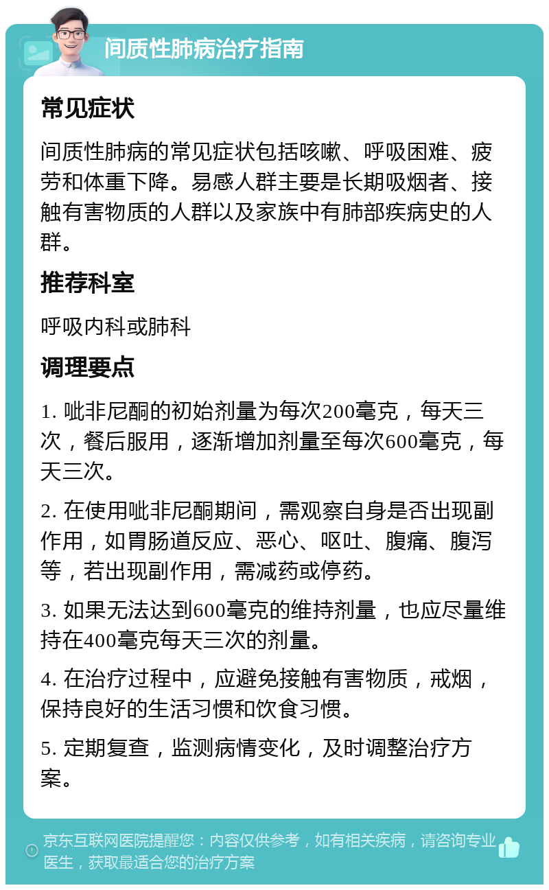 间质性肺病治疗指南 常见症状 间质性肺病的常见症状包括咳嗽、呼吸困难、疲劳和体重下降。易感人群主要是长期吸烟者、接触有害物质的人群以及家族中有肺部疾病史的人群。 推荐科室 呼吸内科或肺科 调理要点 1. 呲非尼酮的初始剂量为每次200毫克，每天三次，餐后服用，逐渐增加剂量至每次600毫克，每天三次。 2. 在使用呲非尼酮期间，需观察自身是否出现副作用，如胃肠道反应、恶心、呕吐、腹痛、腹泻等，若出现副作用，需减药或停药。 3. 如果无法达到600毫克的维持剂量，也应尽量维持在400毫克每天三次的剂量。 4. 在治疗过程中，应避免接触有害物质，戒烟，保持良好的生活习惯和饮食习惯。 5. 定期复查，监测病情变化，及时调整治疗方案。