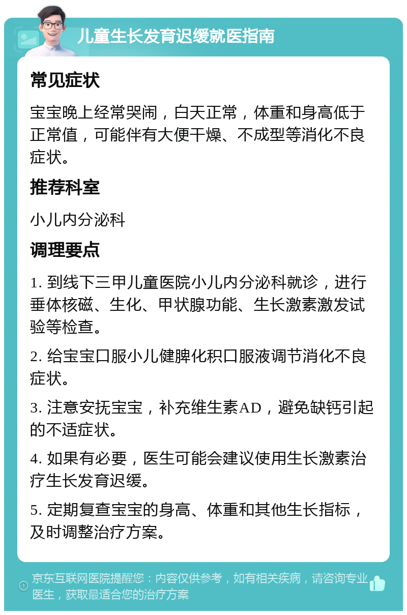 儿童生长发育迟缓就医指南 常见症状 宝宝晚上经常哭闹，白天正常，体重和身高低于正常值，可能伴有大便干燥、不成型等消化不良症状。 推荐科室 小儿内分泌科 调理要点 1. 到线下三甲儿童医院小儿内分泌科就诊，进行垂体核磁、生化、甲状腺功能、生长激素激发试验等检查。 2. 给宝宝口服小儿健脾化积口服液调节消化不良症状。 3. 注意安抚宝宝，补充维生素AD，避免缺钙引起的不适症状。 4. 如果有必要，医生可能会建议使用生长激素治疗生长发育迟缓。 5. 定期复查宝宝的身高、体重和其他生长指标，及时调整治疗方案。