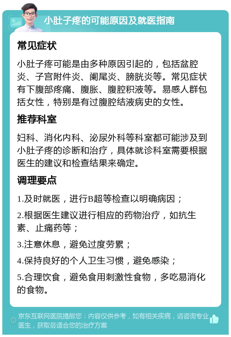 小肚子疼的可能原因及就医指南 常见症状 小肚子疼可能是由多种原因引起的，包括盆腔炎、子宫附件炎、阑尾炎、膀胱炎等。常见症状有下腹部疼痛、腹胀、腹腔积液等。易感人群包括女性，特别是有过腹腔结液病史的女性。 推荐科室 妇科、消化内科、泌尿外科等科室都可能涉及到小肚子疼的诊断和治疗，具体就诊科室需要根据医生的建议和检查结果来确定。 调理要点 1.及时就医，进行B超等检查以明确病因； 2.根据医生建议进行相应的药物治疗，如抗生素、止痛药等； 3.注意休息，避免过度劳累； 4.保持良好的个人卫生习惯，避免感染； 5.合理饮食，避免食用刺激性食物，多吃易消化的食物。