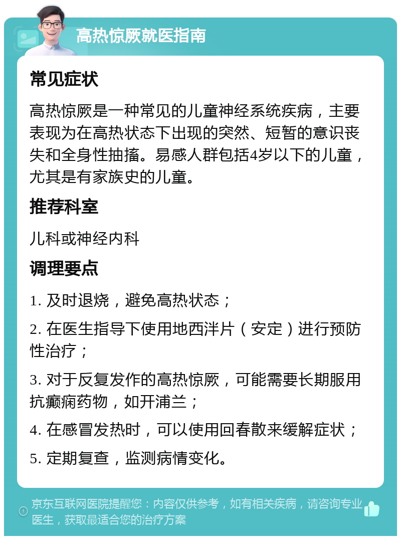 高热惊厥就医指南 常见症状 高热惊厥是一种常见的儿童神经系统疾病，主要表现为在高热状态下出现的突然、短暂的意识丧失和全身性抽搐。易感人群包括4岁以下的儿童，尤其是有家族史的儿童。 推荐科室 儿科或神经内科 调理要点 1. 及时退烧，避免高热状态； 2. 在医生指导下使用地西泮片（安定）进行预防性治疗； 3. 对于反复发作的高热惊厥，可能需要长期服用抗癫痫药物，如开浦兰； 4. 在感冒发热时，可以使用回春散来缓解症状； 5. 定期复查，监测病情变化。