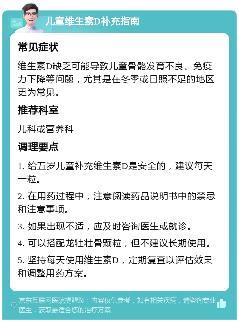 儿童维生素D补充指南 常见症状 维生素D缺乏可能导致儿童骨骼发育不良、免疫力下降等问题，尤其是在冬季或日照不足的地区更为常见。 推荐科室 儿科或营养科 调理要点 1. 给五岁儿童补充维生素D是安全的，建议每天一粒。 2. 在用药过程中，注意阅读药品说明书中的禁忌和注意事项。 3. 如果出现不适，应及时咨询医生或就诊。 4. 可以搭配龙牡壮骨颗粒，但不建议长期使用。 5. 坚持每天使用维生素D，定期复查以评估效果和调整用药方案。