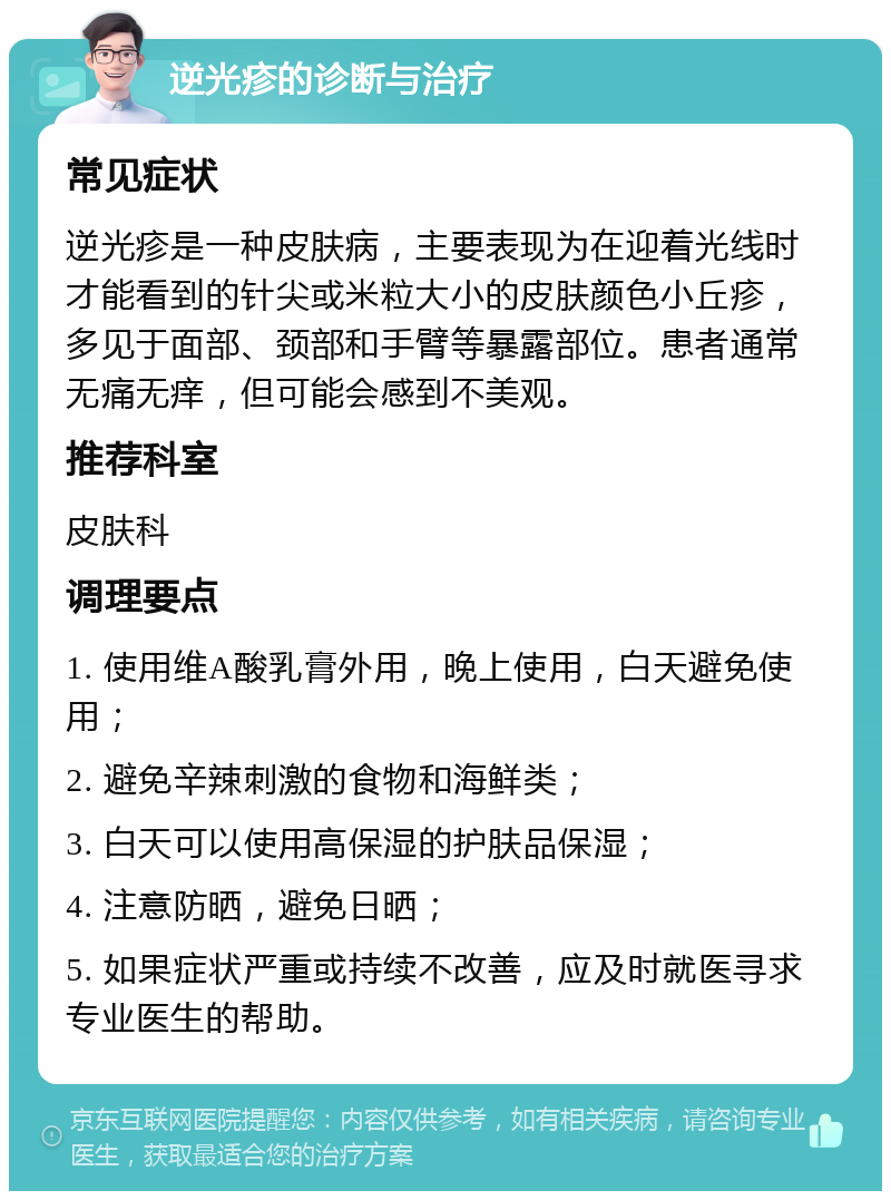 逆光疹的诊断与治疗 常见症状 逆光疹是一种皮肤病，主要表现为在迎着光线时才能看到的针尖或米粒大小的皮肤颜色小丘疹，多见于面部、颈部和手臂等暴露部位。患者通常无痛无痒，但可能会感到不美观。 推荐科室 皮肤科 调理要点 1. 使用维A酸乳膏外用，晚上使用，白天避免使用； 2. 避免辛辣刺激的食物和海鲜类； 3. 白天可以使用高保湿的护肤品保湿； 4. 注意防晒，避免日晒； 5. 如果症状严重或持续不改善，应及时就医寻求专业医生的帮助。