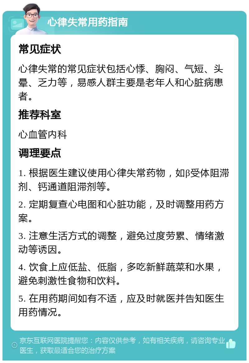 心律失常用药指南 常见症状 心律失常的常见症状包括心悸、胸闷、气短、头晕、乏力等，易感人群主要是老年人和心脏病患者。 推荐科室 心血管内科 调理要点 1. 根据医生建议使用心律失常药物，如β受体阻滞剂、钙通道阻滞剂等。 2. 定期复查心电图和心脏功能，及时调整用药方案。 3. 注意生活方式的调整，避免过度劳累、情绪激动等诱因。 4. 饮食上应低盐、低脂，多吃新鲜蔬菜和水果，避免刺激性食物和饮料。 5. 在用药期间如有不适，应及时就医并告知医生用药情况。