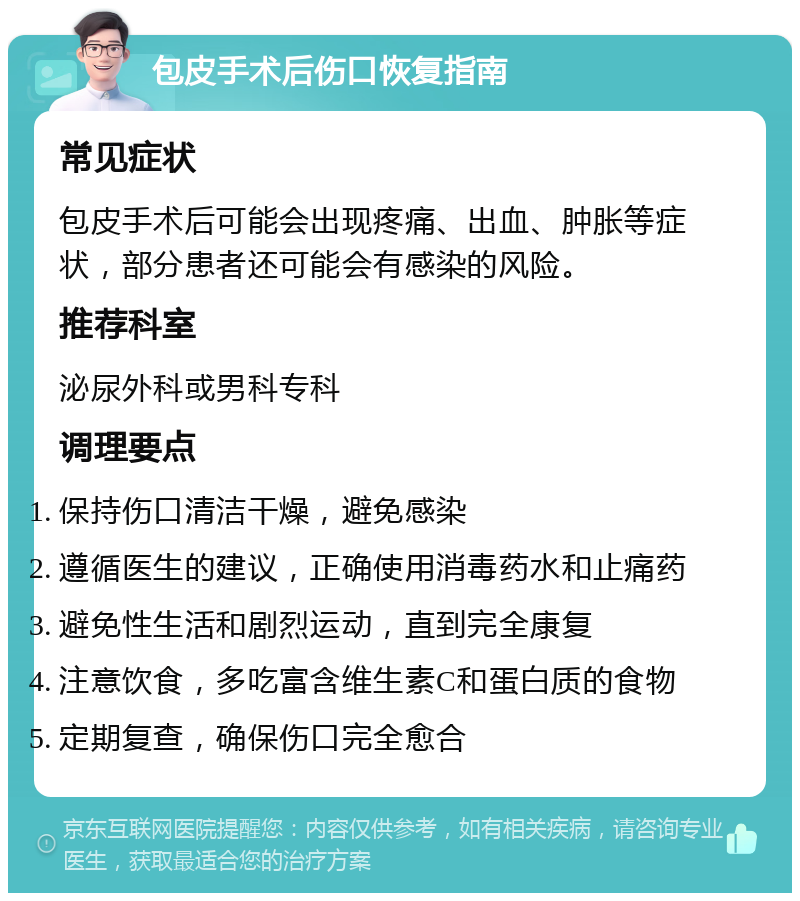 包皮手术后伤口恢复指南 常见症状 包皮手术后可能会出现疼痛、出血、肿胀等症状，部分患者还可能会有感染的风险。 推荐科室 泌尿外科或男科专科 调理要点 保持伤口清洁干燥，避免感染 遵循医生的建议，正确使用消毒药水和止痛药 避免性生活和剧烈运动，直到完全康复 注意饮食，多吃富含维生素C和蛋白质的食物 定期复查，确保伤口完全愈合